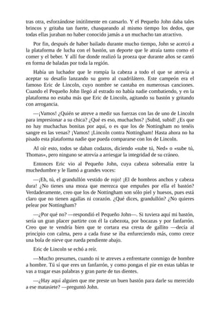 tras	otra,	esforzándose	inútilmente	en	cansarlo.	Y	el	Pequeño	John	daba	tales
brincos	 y	 gritaba	 tan	 fuerte,	 chasqueando	 al	 mismo	 tiempo	 los	 dedos,	 que
todas	ellas	juraban	no	haber	conocido	jamás	a	un	muchacho	tan	atractivo.
Por	fin,	después	de	haber	bailado	durante	mucho	tiempo,	John	se	acercó	a
la	plataforma	de	lucha	con	el	bastón,	un	deporte	que	le	atraía	tanto	como	el
comer	y	el	beber.	Y	allí	fue	donde	realizó	la	proeza	que	durante	años	se	cantó
en	forma	de	baladas	por	toda	la	región.
Había	 un	 luchador	 que	 le	 rompía	 la	 cabeza	 a	 todo	 el	 que	 se	 atrevía	 a
aceptar	 su	 desafío	 lanzando	 su	 gorro	 al	 cuadrilátero.	 Este	 campeón	 era	 el
famoso	 Eric	 de	 Lincoln,	 cuyo	 nombre	 se	 cantaba	 en	 numerosas	 canciones.
Cuando	el	Pequeño	John	llegó	al	estrado	no	había	nadie	combatiendo,	y	en	la
plataforma	no	estaba	más	que	Eric	de	Lincoln,	agitando	su	bastón	y	gritando
con	arrogancia.
—¡Vamos!	¿Quién	se	atreve	a	medir	sus	fuerzas	con	las	de	uno	de	Lincoln
para	impresionar	a	su	chica?	¿Qué	es	eso,	muchachos?	¡Subid,	subid!	¿Es	que
no	 hay	 muchachas	 bonitas	 por	 aquí,	 o	 es	 que	 los	 de	 Nottingham	 no	 tenéis
sangre	en	las	venas?	¡Vamos!	¡Lincoln	contra	Nottingham!	Hasta	ahora	no	ha
pisado	esta	plataforma	nadie	que	pueda	compararse	con	los	de	Lincoln.
Al	oír	esto,	todos	se	daban	codazos,	diciendo	«sube	tú,	Ned»	o	«sube	tú,
Thomas»,	pero	ninguno	se	atrevía	a	arriesgar	la	integridad	de	su	cráneo.
Entonces	 Eric	 vio	 al	 Pequeño	 John,	 cuya	 cabeza	 sobresalía	 entre	 la
muchedumbre	y	le	llamó	a	grandes	voces:
—¡Eh,	tú,	el	grandullón	vestido	de	rojo!	¡El	de	hombros	anchos	y	cabeza
dura!	 ¿No	 tienes	 una	 moza	 que	 merezca	 que	 empuñes	 por	 ella	 el	 bastón?
Verdaderamente,	creo	que	los	de	Nottingham	son	sólo	piel	y	huesos,	pues	está
claro	que	no	tienen	agallas	ni	corazón.	¿Qué	dices,	grandullón?	¿No	quieres
pelear	por	Nottingham?
—¿Por	qué	no?	—respondió	el	Pequeño	John—.	Si	tuviera	aquí	mi	bastón,
sería	un	gran	placer	partirte	con	él	la	cabezota,	por	bocazas	y	por	fanfarrón.
Creo	 que	 te	 vendría	 bien	 que	 te	 cortara	 esa	 cresta	 de	 gallito	 —decía	 al
principio	con	calma,	pero	a	cada	frase	se	iba	enfureciendo	más,	como	crece
una	bola	de	nieve	que	rueda	pendiente	abajo.
Eric	de	Lincoln	se	echó	a	reír.
—Mucho	presumes,	cuando	ni	te	atreves	a	enfrentarte	conmigo	de	hombre
a	hombre.	Tú	sí	que	eres	un	fanfarrón,	y	como	pongas	el	pie	en	estas	tablas	te
vas	a	tragar	esas	palabras	y	gran	parte	de	tus	dientes.
—¿Hay	aquí	alguien	que	me	preste	un	buen	bastón	para	darle	su	merecido
a	ese	matasiete?	—preguntó	John.
 