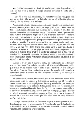 Más	de	diez	campesinos	le	ofrecieron	sus	bastones,	entre	los	cuales	John
eligió	 el	 más	 recio	 y	 pesado.	 Y	 luego,	 mirando	 el	 bastón	 de	 arriba	 abajo,
comentó:
—Esto	no	es	más	que	una	astillita,	una	humilde	brizna	de	paja,	pero	creo
que	 me	 servirá.	 ¡Allá	 vamos!	 —y	 diciendo	 esto,	 arrojó	 el	 bastón	 sobre	 las
tablas	y	saltó	ágilmente	a	la	plataforma.
Ambos	contendientes	ocuparon	sus	posiciones	y	midieron	al	contrario	con
miradas	sombrías,	hasta	que	el	árbitro	del	juego	gritó:	«¡Ya!».	Al	instante,	los
dos	 se	 adelantaron,	 aferrando	 sus	 bastones	 por	 el	 centro.	 Y	 ante	 los	 ojos
atónitos	de	los	espectadores	se	desarrolló	el	combate	más	titánico	que	jamás	se
había	visto	en	Nottingham.	Al	principio,	Eric	de	Lincoln	pensó	que	John	sería
presa	fácil,	y	se	adelantó	como	diciendo:	«Mirad,	infelices,	cómo	desplumo	a
este	pollo	sin	mayor	problema»;	pero	pronto	comprendió	que	la	cosa	no	iba	a
resultar	tan	sencilla.	A	pesar	de	la	enorme	destreza	con	que	paraba	y	golpeaba,
encontró	 en	 el	 Pequeño	 John	 la	 horma	 de	 su	 zapato.	 Golpeó	 una,	 dos,	 tres
veces,	 y	 las	 tres	 veces	 John	 desvió	 los	 golpes	 hacia	 la	 derecha	 o	 hacia	 la
izquierda.	 Y	 entonces,	 con	 un	 golpe	 de	 revés	 totalmente	 inesperado,	 John
atravesó	 la	 guardia	 de	 su	 rival	 y	 le	 asestó	 un	 garrotazo	 que	 le	 hizo	 ver	 las
estrellas.	Eric	retrocedió,	intentando	recuperarse,	mientras	estallaba	el	griterío;
todos	se	alegraban	de	que	Nottingham	le	ajustara	las	cuentas	a	Lincoln.	Y	así
terminó	el	primer	asalto.
Cuando	el	árbitro	dio	de	nuevo	la	señal,	los	combatientes	se	adelantaron
otra	vez,	pero	ahora	Eric	luchaba	con	más	prudencia,	pues	había	comprendido
que	el	rival	era	de	cuidado	y	aún	le	dolía	el	golpe	recibido.	En	este	asalto,	ni
Eric	 ni	 el	 Pequeño	 John	 consiguieron	 romper	 la	 guardia	 del	 contrario	 y
conectar	un	golpe;	al	cabo	de	un	rato,	volvieron	a	separarse	y	así	concluyó	el
segundo	asalto.
Al	 comenzar	 el	 tercero,	 Eric	 intentó	 actuar	 con	 prudencia,	 como	 había
hecho	 antes;	 pero	 los	 nervios	 y	 la	 frustración	 pudieron	 con	 él	 y	 perdió	 la
calma,	comenzando	a	lanzar	golpes	tan	feroces	y	tan	rápidos	que	resonaban
como	una	granizada	sobre	un	tejado	de	lata,	pero	a	pesar	de	todo,	no	consiguió
atravesar	la	guardia	del	Pequeño	John.	Por	fin,	John	vio	venir	su	oportunidad	y
la	aprovechó	rápidamente.	Moviéndose	como	un	relámpago,	golpeó	a	Eric	en
el	parietal,	y	antes	de	que	pudiera	recuperarse,	hizo	girar	el	palo	y	le	asestó	tal
porrazo	 en	 el	 otro	 lado	 del	 cráneo	 que	 Eric	 cayó	 como	 un	 fardo,	 quedando
inmóvil	en	el	suelo.
Los	espectadores	gritaban	tan	fuerte	que	empezó	a	acudir	gente	corriendo
de	todas	partes	para	ver	lo	que	sucedía.	El	Pequeño	John	bajó	de	la	plataforma
y	devolvió	el	bastón	a	su	dueño.	Y	así	terminó	el	famoso	combate	entre	el
Pequeño	John	y	el	célebre	Eric	de	Lincoln.
 