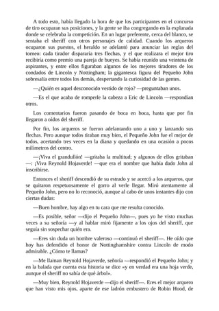 A	todo	esto,	había	llegado	la	hora	de	que	los	participantes	en	el	concurso
de	tiro	ocuparan	sus	posiciones,	y	la	gente	se	iba	congregando	en	la	explanada
donde	se	celebraba	la	competición.	En	un	lugar	preferente,	cerca	del	blanco,	se
sentaba	 el	 sheriff	 con	 otros	 personajes	 de	 calidad.	 Cuando	 los	 arqueros
ocuparon	 sus	 puestos,	 el	 heraldo	 se	 adelantó	 para	 anunciar	 las	 reglas	 del
torneo:	 cada	 tirador	 dispararía	 tres	 flechas,	 y	 el	 que	 realizara	 el	 mejor	 tiro
recibiría	como	premio	una	pareja	de	bueyes.	Se	había	reunido	una	veintena	de
aspirantes,	 y	 entre	 ellos	 figuraban	 algunos	 de	 los	 mejores	 tiradores	 de	 los
condados	 de	 Lincoln	 y	 Nottingham;	 la	 gigantesca	 figura	 del	 Pequeño	 John
sobresalía	entre	todos	los	demás,	despertando	la	curiosidad	de	las	gentes.
—¿Quién	es	aquel	desconocido	vestido	de	rojo?	—preguntaban	unos.
—Es	el	que	acaba	de	romperle	la	cabeza	a	Eric	de	Lincoln	—respondían
otros.
Los	 comentarios	 fueron	 pasando	 de	 boca	 en	 boca,	 hasta	 que	 por	 fin
llegaron	a	oídos	del	sheriff.
Por	 fin,	 los	 arqueros	 se	 fueron	 adelantando	 uno	 a	 uno	 y	 lanzando	 sus
flechas.	Pero	aunque	todos	tiraban	muy	bien,	el	Pequeño	John	fue	el	mejor	de
todos,	 acertando	 tres	 veces	 en	 la	 diana	 y	 quedando	 en	 una	 ocasión	 a	 pocos
milímetros	del	centro.
—¡Viva	el	grandullón!	—gritaba	la	multitud;	y	algunos	de	ellos	gritaban
—:	¡Viva	Reynold	Hojaverde!	—que	era	el	nombre	que	había	dado	John	al
inscribirse.
Entonces	el	sheriff	descendió	de	su	estrado	y	se	acercó	a	los	arqueros,	que
se	 quitaron	 respetuosamente	 el	 gorro	 al	 verle	 llegar.	 Miró	 atentamente	 al
Pequeño	John,	pero	no	lo	reconoció,	aunque	al	cabo	de	unos	instantes	dijo	con
ciertas	dudas:
—Buen	hombre,	hay	algo	en	tu	cara	que	me	resulta	conocido.
—Es	posible,	señor	—dijo	el	Pequeño	John—,	pues	yo	he	visto	muchas
veces	 a	 su	 señoría	 —y	 al	 hablar	 miró	 fijamente	 a	 los	 ojos	 del	 sheriff,	 que
seguía	sin	sospechar	quién	era.
—Eres	sin	duda	un	hombre	valeroso	—continuó	el	sheriff—.	He	oído	que
hoy	 has	 defendido	 el	 honor	 de	 Nottinghamshire	 contra	 Lincoln	 de	 modo
admirable.	¿Cómo	te	llamas?
—Me	llaman	Reynold	Hojaverde,	señoría	—respondió	el	Pequeño	John;	y
en	la	balada	que	cuenta	esta	historia	se	dice	«y	en	verdad	era	una	hoja	verde,
aunque	el	sheriff	no	sabía	de	qué	árbol».
—Muy	bien,	Reynold	Hojaverde	—dijo	el	sheriff—.	Eres	el	mejor	arquero
que	 han	 visto	 mis	 ojos,	 aparte	 de	 ese	 ladrón	 embustero	 de	 Robin	 Hood,	 de
 