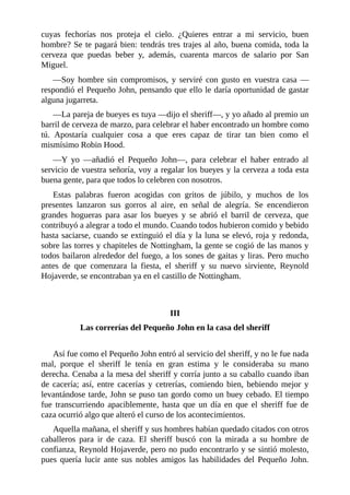 cuyas	 fechorías	 nos	 proteja	 el	 cielo.	 ¿Quieres	 entrar	 a	 mi	 servicio,	 buen
hombre?	Se	te	pagará	bien:	tendrás	tres	trajes	al	año,	buena	comida,	toda	la
cerveza	 que	 puedas	 beber	 y,	 además,	 cuarenta	 marcos	 de	 salario	 por	 San
Miguel.
—Soy	 hombre	 sin	 compromisos,	 y	 serviré	 con	 gusto	 en	 vuestra	 casa	 —
respondió	el	Pequeño	John,	pensando	que	ello	le	daría	oportunidad	de	gastar
alguna	jugarreta.
—La	pareja	de	bueyes	es	tuya	—dijo	el	sheriff—,	y	yo	añado	al	premio	un
barril	de	cerveza	de	marzo,	para	celebrar	el	haber	encontrado	un	hombre	como
tú.	 Apostaría	 cualquier	 cosa	 a	 que	 eres	 capaz	 de	 tirar	 tan	 bien	 como	 el
mismísimo	Robin	Hood.
—Y	 yo	 —añadió	 el	 Pequeño	 John—,	 para	 celebrar	 el	 haber	 entrado	 al
servicio	de	vuestra	señoría,	voy	a	regalar	los	bueyes	y	la	cerveza	a	toda	esta
buena	gente,	para	que	todos	lo	celebren	con	nosotros.
Estas	 palabras	 fueron	 acogidas	 con	 gritos	 de	 júbilo,	 y	 muchos	 de	 los
presentes	 lanzaron	 sus	 gorros	 al	 aire,	 en	 señal	 de	 alegría.	 Se	 encendieron
grandes	 hogueras	 para	 asar	 los	 bueyes	 y	 se	 abrió	 el	 barril	 de	 cerveza,	 que
contribuyó	a	alegrar	a	todo	el	mundo.	Cuando	todos	hubieron	comido	y	bebido
hasta	saciarse,	cuando	se	extinguió	el	día	y	la	luna	se	elevó,	roja	y	redonda,
sobre	las	torres	y	chapiteles	de	Nottingham,	la	gente	se	cogió	de	las	manos	y
todos	bailaron	alrededor	del	fuego,	a	los	sones	de	gaitas	y	liras.	Pero	mucho
antes	 de	 que	 comenzara	 la	 fiesta,	 el	 sheriff	 y	 su	 nuevo	 sirviente,	 Reynold
Hojaverde,	se	encontraban	ya	en	el	castillo	de	Nottingham.
	
	
III
Las	correrías	del	Pequeño	John	en	la	casa	del	sheriff
	
Así	fue	como	el	Pequeño	John	entró	al	servicio	del	sheriff,	y	no	le	fue	nada
mal,	 porque	 el	 sheriff	 le	 tenía	 en	 gran	 estima	 y	 le	 consideraba	 su	 mano
derecha.	Cenaba	a	la	mesa	del	sheriff	y	corría	junto	a	su	caballo	cuando	iban
de	 cacería;	 así,	 entre	 cacerías	 y	 cetrerías,	 comiendo	 bien,	 bebiendo	 mejor	 y
levantándose	tarde,	John	se	puso	tan	gordo	como	un	buey	cebado.	El	tiempo
fue	 transcurriendo	 apaciblemente,	 hasta	 que	 un	 día	 en	 que	 el	 sheriff	 fue	 de
caza	ocurrió	algo	que	alteró	el	curso	de	los	acontecimientos.
Aquella	mañana,	el	sheriff	y	sus	hombres	habían	quedado	citados	con	otros
caballeros	 para	 ir	 de	 caza.	 El	 sheriff	 buscó	 con	 la	 mirada	 a	 su	 hombre	 de
confianza,	Reynold	Hojaverde,	pero	no	pudo	encontrarlo	y	se	sintió	molesto,
pues	 quería	 lucir	 ante	 sus	 nobles	 amigos	 las	 habilidades	 del	 Pequeño	 John.
 