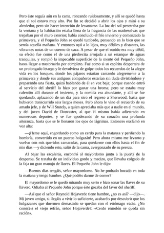 Pero	éste	seguía	aún	en	la	cama,	roncando	ruidosamente,	y	allí	se	quedó	hasta
que	 el	 sol	 estuvo	 muy	 alto.	 Por	 fin	 se	 decidió	 a	 abrir	 los	 ojos	 y	 miró	 a	 su
alrededor,	pero	sin	hacer	intención	de	levantarse.	La	luz	del	sol	penetraba	por
la	ventana	y	la	habitación	estaba	llena	de	la	fragancia	de	las	madreselvas	que
trepaban	por	el	muro	exterior;	había	concluido	el	frío	invierno	y	comenzado	la
primavera,	y	el	Pequeño	John	se	quedó	tumbado,	pensando	en	lo	bien	que	se
sentía	aquella	mañana.	Y	entonces	oyó	a	lo	lejos,	muy	débiles	y	distantes,	las
vibrantes	notas	de	un	cuerno	de	caza.	A	pesar	de	que	el	sonido	era	muy	débil,
su	 efecto	 fue	 como	 el	 de	 una	 piedrecita	 arrojada	 a	 un	 estanque	 de	 aguas
tranquilas,	y	rompió	la	impecable	superficie	de	la	mente	del	Pequeño	John,
hasta	llegar	a	trastornarlo	por	completo.	Fue	como	si	su	espíritu	despertara	de
un	prolongado	letargo	y	le	devolviera	de	golpe	todos	los	recuerdos	de	la	alegre
vida	 en	 los	 bosques,	 donde	 los	 pájaros	 estarían	 cantando	 alegremente	 a	 la
primavera	y	donde	sus	antiguos	compañeros	estarían	sin	duda	divirtiéndose	y
preparando	una	fiesta,	quizá	hablando	de	él	en	voz	baja;	porque	cuando	entró
al	 servicio	 del	 sheriff	 lo	 hizo	 por	 gastar	 una	 broma;	 pero	 se	 estaba	 muy
calentito	 allí	 durante	 el	 invierno,	 y	 la	 comida	 era	 abundante,	 y	 allí	 se	 fue
quedando,	 aplazando	 de	 un	 día	 para	 otro	 el	 regreso	 a	 Sherwood,	 hasta	 que
hubieron	transcurrido	seis	largos	meses.	Pero	ahora	le	vino	el	recuerdo	de	su
amado	jefe,	y	de	Will	Stutely,	a	quien	apreciaba	más	que	a	nadie	en	el	mundo,
y	 del	 joven	 David	 de	 Doncaster,	 al	 que	 él	 mismo	 había	 adiestrado	 en
numerosos	 deportes,	 y	 se	 fue	 apoderando	 de	 su	 corazón	 una	 profunda
añoranza,	hasta	que	se	le	llenaron	los	ojos	de	lágrimas.	Entonces	exclamó	en
voz	alta:
—¡Heme	aquí,	engordando	como	un	cerdo	para	la	matanza	y	perdiendo	la
hombría,	convertido	en	un	puerco	holgazán!	Pero	ahora	mismo	me	levanto	y
vuelvo	con	mis	queridos	camaradas,	para	quedarme	con	ellos	hasta	el	fin	de
mis	días	—y	diciendo	esto,	saltó	de	la	cama,	avergonzado	de	su	pereza.
Al	 bajar	 las	 escaleras,	 encontró	 al	 mayordomo	 junto	 a	 la	 puerta	 de	 la
despensa.	Se	trataba	de	un	individuo	gordo	y	macizo,	que	llevaba	colgado	de
la	faja	un	gran	manojo	de	llaves.	El	Pequeño	John	le	dijo:
—Buenos	días	tengáis,	señor	mayordomo.	No	he	probado	bocado	en	toda
la	mañana	y	tengo	hambre.	¿Qué	podéis	darme	de	comer?
El	mayordomo	se	le	quedó	mirando	muy	serio	e	hizo	sonar	las	llaves	de	su
llavero.	Odiaba	al	Pequeño	John	porque	éste	gozaba	del	favor	del	sheriff.
—Así	que	el	señor	Reynold	Hojaverde	tiene	hambre,	¿no	es	así?	—dijo—.
Mi	joven	amigo,	si	llegáis	a	vivir	lo	suficiente,	acabaréis	por	descubrir	que	los
holgazanes	 que	 duermen	 demasiado	 se	 quedan	 con	 el	 estómago	 vacío.	 ¿No
conocéis	 el	 viejo	 refrán,	 señor	 Hojaverde?:	 «Cerdo	 remolón	 se	 queda	 sin
ración».
 