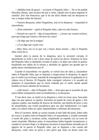 —¡Maldita	bola	de	grasa!	—exclamó	el	Pequeño	John—.	No	te	he	pedido
filosofías	idiotas,	sino	un	poco	de	pan	y	carne.	¿Quién	eres	tú	para	negarme	la
comida?	¡Por	San	Pancracio,	que	si	no	me	dices	dónde	está	mi	desayuno	te
voy	a	romper	todos	los	huesos!
—Vuestro	desayuno,	señor	Fuegofatuo,	está	en	la	despensa	—respondió	el
mayordomo.
—¡Pues	tráemelo!	—gritó	el	Pequeño	John,	cada	vez	más	furioso.
—Entrad	vos	a	por	él	—dijo	el	mayordomo—.	¿Acaso	soy	vuestro	esclavo,
para	que	tenga	que	traeros	y	llevaros	las	cosas?
—¡Te	digo	que	me	lo	traigas!
—¡Y	yo	digo	que	vayáis	vos!
—Muy	bien;	eso	es	lo	que	voy	a	hacer	ahora	mismo	—dijo	el	Pequeño
John,	fuera	de	sí.
Intentó	 abrir	 la	 puerta	 de	 la	 despensa,	 pero	 la	 encontró	 cerrada;	 el
mayordomo	se	echó	a	reír	e	hizo	sonar	de	nuevo	las	llaves.	Entonces	la	furia
del	Pequeño	John	se	desbordó;	levantó	el	puño	y	lo	dejó	caer	sobre	la	puerta,
hundiendo	tres	tablas	de	la	misma	y	abriendo	un	agujero	tan	grande	que	se
podía	entrar	cómodamente	por	él.
Cuando	el	mayordomo	vio	aquello,	se	volvió	loco	de	rabia	y,	lanzándose
sobre	el	Pequeño	John,	que	se	disponía	a	inspeccionar	la	despensa,	lo	agarró
por	el	cuello	con	un	brazo,	tratando	de	estrangularlo	mientras	le	golpeaba	en	la
cabeza	 con	 el	 llavero.	 El	 Pequeño	 John	 consiguió	 volverse	 y	 le	 sacudió	 tal
puñetazo	 al	 mayordomo	 que	 lo	 envió	 rodando	 por	 el	 suelo,	 donde	 quedó
tendido	sin	hacer	ademán	de	levantarse.
—¡Ahí	tienes!	—dijo	el	Pequeño	John—.	Esto	para	que	te	acuerdes	de	que
nunca	debes	interponerte	entre	un	hambriento	y	su	desayuno.
Y	tras	decir	esto,	se	metió	en	la	despensa	y	miró	en	torno	suyo,	buscando
algo	con	que	aplacar	su	apetito.	Encontró	un	pastel	de	carne	de	gamo	y	dos
capones	asados,	una	bandeja	de	huevos	de	chorlito,	una	botella	de	jerez	y	otra
de	 amontillado;	 una	 visión	 paradisíaca	 para	 sus	 ojos	 hambrientos.	 Lo	 cogió
todo	y	lo	colocó	sobre	un	cajón,	disponiéndose	a	disfrutar	del	desayuno.
Pero	el	cocinero,	desde	su	cocina	situada	al	otro	lado	del	patio,	había	oído
las	voces	y	la	pelea	entre	el	Pequeño	John	y	el	mayordomo,	y	acudió	corriendo
a	través	del	patio	y	escaleras	arriba,	empuñando	un	espetón	con	un	trozo	de
carne	ensartado.	Mientras	tanto,	el	mayordomo	había	logrado	incorporarse,	y
cuando	el	cocinero	llegó	a	la	despensa	encontró	al	mayordomo	mirando	por	el
agujero	 de	 la	 puerta	 al	 Pequeño	 John,	 que	 se	 disponía	 a	 dar	 cuenta	 del
desayuno,	 como	 mira	 un	 perro	 a	 otro	 perro	 que	 tiene	 un	 hueso	 entre	 los
 
