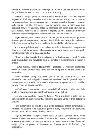 dientes.	Cuando	el	mayordomo	vio	llegar	al	cocinero,	que	era	un	hombre	muy
alto	y	robusto,	le	pasó	el	brazo	por	los	hombros	y	dijo:
—Fijaos,	 amigo.	 ¿Veis	 lo	 que	 ha	 hecho	 ese	 maldito	 rufián	 de	 Reynold
Hojaverde?	Está	saqueando	las	provisiones	de	nuestro	señor	y	me	ha	dado	un
golpe	que	casi	me	mata	Amigo	cocinero,	como	prueba	de	mi	aprecio	os	pasaré
cada	 día	 un	 cuartillo	 del	 mejor	 vino	 de	 nuestro	 amo,	 a	 quien	 con	 tanta
fidelidad	 servís.	 Y	 además,	 tengo	 la	 intención	 de	 daros	 diez	 chelines	 de
gratificación.	Pero	¿no	se	os	subleva	el	espíritu	al	ver	a	un	miserable	bribón
como	ese	Reynold	Hojaverde	comportarse	con	tanta	insolencia?
—¡Ya	lo	creo	que	sí!	—exclamó	el	cocinero,	experimentando	una	profunda
simpatía	 por	 el	 mayordomo,	 que	 tan	 bien	 hablaba	 de	 vino	 y	 de	 chelines—.
Volved	a	vuestra	habitación	y	yo	os	llevaré	a	este	bellaco	de	las	orejas.
Y	con	estas	palabras,	dejó	a	un	lado	el	espetón	y	desenvainó	la	espada	que
llevaba	en	el	cinto;	en	cuanto	al	mayordomo,	se	alejó	lo	más	aprisa	que	pudo,
pues	le	ponía	malo	ver	espadas	desnudas.
El	cocinero	franqueó	la	destrozada	puerta	de	la	despensa	y	vio	al	Pequeño
John	 ajustándose	 una	 servilleta	 bajo	 la	 barbilla	 y	 disponiéndose	 a	 saciar	 el
apetito.
—¿Qué	es	esto,	Reynold	Hojaverde?	—exclamó—.	¿Ahora	os	comportáis
como	un	vulgar	ladrón?	Salid	ahora	mismo	de	aquí	u	os	ensarto	como	a	un
cochinillo.
—Os	 advierto,	 amigo	 cocinero,	 que	 si	 no	 os	 comportáis	 con	 más
corrección,	 me	 veré	 obligado	 a	 enseñaros	 modales.	 Por	 lo	 general,	 soy	 tan
manso	como	un	corderito,	pero	cuando	alguien	se	interpone	entre	mi	comida	y
yo,	soy	como	un	león	enfurecido.
—¡Qué	león	ni	qué	ocho	cuartos!	—insistió	el	valiente	cocinero—.	Salid
de	ahí	si	es	que	no	sois	un	cobarde	además	de	un	vil	ladrón.
—¡Bah!	—respondió	el	Pequeño	John—.	No	le	consiento	a	nadie	que	me
llame	cobarde;	así	que	en	guardia,	cocinero,	que	aquí	viene	el	león	del	que	os
hablaba.
John	desenvainó	su	espada	y	salió	de	la	despensa;	ambos	adversarios	se
pusieron	 en	 guardia	 y	 se	 acercaron	 poco	 a	 poco,	 mirándose	 con	 ferocidad;
pero	de	pronto,	el	Pequeño	John	bajó	su	arma.
—¡Alto,	cocinero!	—dijo—.	Se	me	acaba	de	ocurrir	que	sería	tonto	luchar
con	todas	estas	apetitosas	viandas	al	alcance	de	la	mano,	suficientes	para	que
se	den	un	banquete	dos	personas	sanas	y	robustas	como	nosotros.	Escuchad,
amigo.	 ¿Qué	 os	 parece	 si	 tomamos	 un	 bocado	 antes	 de	 luchar?	 ¿Qué
respondéis?
 