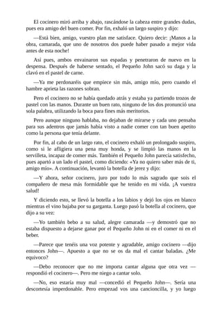 El	cocinero	miró	arriba	y	abajo,	rascándose	la	cabeza	entre	grandes	dudas,
pues	era	amigo	del	buen	comer.	Por	fin,	exhaló	un	largo	suspiro	y	dijo:
—Está	bien,	amigo,	vuestro	plan	me	satisface.	Quiero	decir:	¡Manos	a	la
obra,	 camarada,	 que	 uno	 de	 nosotros	 dos	 puede	 haber	 pasado	 a	 mejor	 vida
antes	de	esta	noche!
Así	 pues,	 ambos	 envainaron	 sus	 espadas	 y	 penetraron	 de	 nuevo	 en	 la
despensa.	 Después	 de	 haberse	 sentado,	 el	 Pequeño	 John	 sacó	 su	 daga	 y	 la
clavó	en	el	pastel	de	carne.
—Ya	 me	 perdonaréis	 que	 empiece	 sin	 más,	 amigo	 mío,	 pero	 cuando	 el
hambre	aprieta	las	razones	sobran.
Pero	el	cocinero	no	se	había	quedado	atrás	y	estaba	ya	partiendo	trozos	de
pastel	con	las	manos.	Durante	un	buen	rato,	ninguno	de	los	dos	pronunció	una
sola	palabra,	utilizando	la	boca	para	fines	más	meritorios.
Pero	aunque	ninguno	hablaba,	no	dejaban	de	mirarse	y	cada	uno	pensaba
para	sus	adentros	que	jamás	había	visto	a	nadie	comer	con	tan	buen	apetito
como	la	persona	que	tenía	delante.
Por	fin,	al	cabo	de	un	largo	rato,	el	cocinero	exhaló	un	prolongado	suspiro,
como	 si	 le	 afligiera	 una	 pena	 muy	 honda,	 y	 se	 limpió	 las	 manos	 en	 la
servilleta,	incapaz	de	comer	más.	También	el	Pequeño	John	parecía	satisfecho,
pues	apartó	a	un	lado	el	pastel,	como	diciendo:	«Ya	no	quiero	saber	más	de	ti,
amigo	mío».	A	continuación,	levantó	la	botella	de	jerez	y	dijo:
—Y	 ahora,	 señor	 cocinero,	 juro	 por	 todo	 lo	 más	 sagrado	 que	 sois	 el
compañero	 de	 mesa	 más	 formidable	 que	 he	 tenido	 en	 mi	 vida.	 ¡A	 vuestra
salud!
Y	diciendo	esto,	se	llevó	la	botella	a	los	labios	y	dejó	los	ojos	en	blanco
mientras	el	vino	bajaba	por	su	garganta.	Luego	pasó	la	botella	al	cocinero,	que
dijo	a	su	vez:
—Yo	 también	 bebo	 a	 su	 salud,	 alegre	 camarada	 —y	 demostró	 que	 no
estaba	dispuesto	a	dejarse	ganar	por	el	Pequeño	John	ni	en	el	comer	ni	en	el
beber.
—Parece	que	tenéis	una	voz	potente	y	agradable,	amigo	cocinero	—dijo
entonces	 John—.	 Apuesto	 a	 que	 no	 se	 os	 da	 mal	 el	 cantar	 baladas.	 ¿Me
equivoco?
—Debo	 reconocer	 que	 no	 me	 importa	 cantar	 alguna	 que	 otra	 vez	 —
respondió	el	cocinero—.	Pero	me	niego	a	cantar	solo.
—No,	 eso	 estaría	 muy	 mal	 —concedió	 el	 Pequeño	 John—.	 Sería	 una
descortesía	 imperdonable.	 Pero	 empezad	 vos	 una	 cancioncilla,	 y	 yo	 luego
 