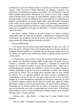 arrebatarían	lo	que	ellos	habían	robado	a	los	pobres	por	medio	de	impuestos
injustos,	 rentas	 excesivas	 o	 multas	 arbitrarias;	 sin	 embargo,	 ayudarían	 a	 los
pobres	que	se	encontrasen	en	apuros	o	necesidad,	y	les	devolverían	lo	que	les
habían	quitado	injustamente.	Además	de	esto,	juraron	no	hacer	daño	a	ningún
niño	ni	ofender	jamás	a	una	mujer,	ya	fuera	doncella,	casada	o	viuda;	y	al	cabo
de	algún	tiempo,	cuando	los	habitantes	de	la	zona	empezaron	a	comprobar	que
Robin	y	sus	bandidos	no	les	harían	ningún	daño	y	que	toda	familia	necesitada
podía	contar	con	su	ayuda	en	forma	de	dinero	o	de	alimentos,	comenzaron	a
sentir	un	profundo	aprecio	por	Robin	y	su	alegre	pandilla,	contaban	numerosos
relatos	de	sus	hazañas	en	el	bosque	de	Sherwood;	y	acabaron	considerándolo
uno	de	los	suyos.
Una	 buena	 mañana,	 Robin	 se	 levantó	 mientras	 los	 pájaros	 cantaban
alegremente	entre	las	hojas	de	los	árboles,	e	igualmente	se	levantaron	todos
sus	hombres,	que	acudieron	a	lavarse	el	rostro	y	las	manos	en	el	frío	arroyo	de
aguas	pardas	que	saltaba	juguetón	de	piedra	en	piedra.
Entonces	Robin	habló:
—En	catorce	días	no	hemos	hecho	nada	divertido,	así	que	voy	a	salir	en
busca	de	nuevas	aventuras.	Pero	estad	atentos	aquí	en	el	bosque,	porque	en
cualquier	momento	podéis	oír	mi	llamada.	En	caso	de	apuro,	soplaré	tres	veces
mi	cuerno;	eso	significa	que	tendréis	que	acudir	al	galope,	porque	necesitaré
vuestra	ayuda.
Y	diciendo	esto,	echó	a	andar	a	través	del	frondoso	bosque	hasta	llegar	a
los	 confines	 de	 Sherwood.	 Durante	 algún	 tiempo	 vagó	 sin	 rumbo	 fijo,	 por
caminos	 y	 carreteras,	 por	 vallecitos	 cenagosos	 y	 siguiendo	 los	 bordes	 del
bosque.	En	un	umbroso	sendero	se	cruzó	con	una	moza	rubia	y	rolliza	que	le
saludó	alegremente	al	pasar;	más	adelante	se	cruzó	con	una	dama	montada	a
caballo,	 quitándose	 el	 gorro	 a	 su	 paso	 y	 recibiendo	 a	 cambio	 una	 tranquila
inclinación	de	cabeza;	vio	a	un	monje	gordo	montado	sobre	un	asno	cargado
de	 alforjas;	 vio	 a	 un	 gallardo	 caballero	 con	 lanza,	 escudo	 y	 armadura	 que
resplandecían	a	la	luz	del	sol;	vio	a	un	paje	vestido	de	rojo,	y	vio	a	un	obeso
burgués	de	la	vieja	Nottingham	caminando	con	aire	grave;	todo	esto	vio,	pero
no	encontró	ninguna	aventura	Por	fin	tomó	un	camino	que	seguía	los	bordes
del	bosque	y	luego	una	desviación	que	llevaba	a	un	arroyo	ancho	y	pedregoso,
atravesado	por	un	estrecho	puente	con	un	tronco.	Al	acercarse	al	puente	vio
que	un	desconocido	muy	alto	se	aproximaba	por	el	otro	lado.	Al	advertirlo,
Robin	aceleró	el	paso	y	el	desconocido	hizo	lo	mismo,	ambos	con	la	intención
de	llegar	antes	y	cruzar	el	primero.
—Echaos	 atrás	 —dijo	 Robin—	 y	 dejad	 que	 el	 mejor	 hombre	 cruce
primero.
—De	eso,	nada	—respondió	el	desconocido—.	Echaos	atrás	vos,	pues	el
 