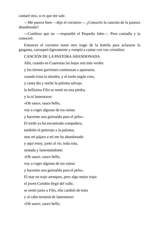 cantaré	otra,	si	es	que	me	sale.
—Me	parece	bien	—dijo	el	cocinero—.	¿Conocéis	la	canción	de	la	pastora
abandonada?
—Confieso	 que	 no	 —respondió	 el	 Pequeño	 John—.	 Pero	 cantadla	 y	 la
conoceré.
Entonces	 el	 cocinero	 tomó	 otro	 trago	 de	 la	 botella	 para	 aclararse	 la
garganta,	carraspeó	ligeramente	y	rompió	a	cantar	con	voz	cristalina:
CANCIÓN	DE	LA	PASTORA	ABANDONADA
Allá,	cuando	en	Cuaresma	las	hojas	son	más	verdes
y	los	tiernos	gorriones	comienzan	a	aparearse,
cuando	trina	la	alondra,	y	el	tordo	según	creo,
y	canta	día	y	noche	la	paloma	salvaje,
la	bellísima	Filis	se	sentó	en	una	piedra,
y	la	oí	lamentarse:
«Oh	sauce,	sauce	bello,
voy	a	coger	algunas	de	tus	ramas
y	hacerme	una	guirnalda	para	el	pelo».
El	tordo	ya	ha	encontrado	compañera,
también	el	petirrojo	y	la	paloma;
mas	mi	pájaro	a	mí	me	ha	abandonado
y	aquí	estoy,	junto	al	río,	toda	sola,
sentada	y	lamentándome:
«Oh	sauce,	sauce	bello,
voy	a	coger	algunas	de	tus	ramas
y	hacerme	una	guirnalda	para	el	pelo».
El	mar	no	trajo	arenques,	pero	algo	mejor	trajo:
el	joven	Coridón	llegó	del	valle,
se	sentó	junto	a	Filis,	ella	cambió	de	tono
y	al	cabo	terminó	de	lamentarse:
«Oh	sauce,	sauce	bello,
 