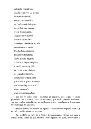sollozaba	y	suspiraba,
y	hasta	conmover	las	piedras
desesperado	lloraba.
Mas	su	corazón	sufría
los	desdenes	de	la	ingrata,
y	a	medida	que	su	pena
crecía	desmesurada,
languidecía	su	cuerpo
y	más	se	debilitaba.
Hasta	que,	viendo	que	aquello
ya	no	conducía	a	nada,
dejó	las	lamentaciones,
desterró	tristeza	tanta,
volvió	al	vaso	de	jerez,
volvió	a	la	alegre	compaña,
y	volvió	a	ser	muy	feliz
sin	penas,	amor	ni	dama.
De	lo	cual	deduzco	yo,
y	siento	con	toda	el	alma,
que	si	cuidas	que	tu	estómago
esté	tranquilo	y	sin	ansias,
sanará	tu	corazón
y	tus	problemas	acaban.
—Por	 mi	 fe,	 señor	 mío	 —exclamó	 el	 cocinero,	 que	 seguía	 el	 ritmo
golpeando	con	la	botella	contra	un	estante—,	que	me	ha	gustado	mucho	esa
canción,	y	sobre	todo	el	tema,	tan	sutilmente	oculto	como	la	carne	de	una	nuez
bajo	la	dureza	del	cascarón.
—Sois	en	verdad	un	hombre	de	ingenio	—manifestó	el	Pequeño	John—,	y
me	caéis	tan	bien	como	un	hermano.
—Vos	también	me	caéis	bien.	Pero	el	tiempo	apremia,	y	tengo	que	tener	la
comida	 hecha	 antes	 de	 que	 nuestro	 señor	 regrese;	 así	 pues,	 procedamos	 a
 