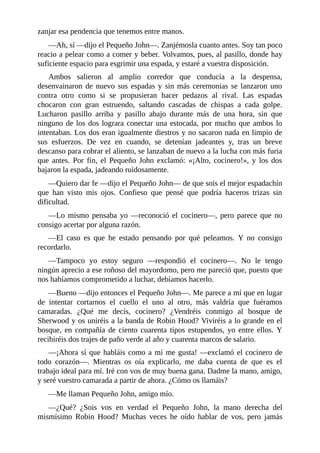 zanjar	esa	pendencia	que	tenemos	entre	manos.
—Ah,	sí	—dijo	el	Pequeño	John—.	Zanjémosla	cuanto	antes.	Soy	tan	poco
reacio	a	pelear	como	a	comer	y	beber.	Volvamos,	pues,	al	pasillo,	donde	hay
suficiente	espacio	para	esgrimir	una	espada,	y	estaré	a	vuestra	disposición.
Ambos	 salieron	 al	 amplio	 corredor	 que	 conducía	 a	 la	 despensa,
desenvainaron	 de	 nuevo	 sus	 espadas	 y	 sin	 más	 ceremonias	 se	 lanzaron	 uno
contra	 otro	 como	 si	 se	 propusieran	 hacer	 pedazos	 al	 rival.	 Las	 espadas
chocaron	 con	 gran	 estruendo,	 saltando	 cascadas	 de	 chispas	 a	 cada	 golpe.
Lucharon	 pasillo	 arriba	 y	 pasillo	 abajo	 durante	 más	 de	 una	 hora,	 sin	 que
ninguno	de	los	dos	lograra	conectar	una	estocada,	por	mucho	que	ambos	lo
intentaban.	Los	dos	eran	igualmente	diestros	y	no	sacaron	nada	en	limpio	de
sus	 esfuerzos.	 De	 vez	 en	 cuando,	 se	 detenían	 jadeantes	 y,	 tras	 un	 breve
descanso	para	cobrar	el	aliento,	se	lanzaban	de	nuevo	a	la	lucha	con	más	furia
que	 antes.	 Por	 fin,	 el	 Pequeño	 John	 exclamó:	 «¡Alto,	 cocinero!»,	 y	 los	 dos
bajaron	la	espada,	jadeando	ruidosamente.
—Quiero	dar	fe	—dijo	el	Pequeño	John—	de	que	sois	el	mejor	espadachín
que	 han	 visto	 mis	 ojos.	 Confieso	 que	 pensé	 que	 podría	 haceros	 trizas	 sin
dificultad.
—Lo	mismo	pensaba	yo	—reconoció	el	cocinero—,	pero	parece	que	no
consigo	acertar	por	alguna	razón.
—El	 caso	 es	 que	 he	 estado	 pensando	 por	 qué	 peleamos.	 Y	 no	 consigo
recordarlo.
—Tampoco	 yo	 estoy	 seguro	 —respondió	 el	 cocinero—.	 No	 le	 tengo
ningún	aprecio	a	ese	roñoso	del	mayordomo,	pero	me	pareció	que,	puesto	que
nos	habíamos	comprometido	a	luchar,	debíamos	hacerlo.
—Bueno	—dijo	entonces	el	Pequeño	John—.	Me	parece	a	mí	que	en	lugar
de	 intentar	 cortarnos	 el	 cuello	 el	 uno	 al	 otro,	 más	 valdría	 que	 fuéramos
camaradas.	 ¿Qué	 me	 decís,	 cocinero?	 ¿Vendréis	 conmigo	 al	 bosque	 de
Sherwood	y	os	uniréis	a	la	banda	de	Robin	Hood?	Viviréis	a	lo	grande	en	el
bosque,	 en	 compañía	 de	 ciento	 cuarenta	 tipos	 estupendos,	 yo	 entre	 ellos.	 Y
recibiréis	dos	trajes	de	paño	verde	al	año	y	cuarenta	marcos	de	salario.
—¡Ahora	sí	que	habláis	como	a	mí	me	gusta!	—exclamó	el	cocinero	de
todo	 corazón—.	 Mientras	 os	 oía	 explicarlo,	 me	 daba	 cuenta	 de	 que	 es	 el
trabajo	ideal	para	mí.	Iré	con	vos	de	muy	buena	gana.	Dadme	la	mano,	amigo,
y	seré	vuestro	camarada	a	partir	de	ahora.	¿Cómo	os	llamáis?
—Me	llaman	Pequeño	John,	amigo	mío.
—¿Qué?	 ¿Sois	 vos	 en	 verdad	 el	 Pequeño	 John,	 la	 mano	 derecha	 del
mismísimo	 Robin	 Hood?	 Muchas	 veces	 he	 oído	 hablar	 de	 vos,	 pero	 jamás
 