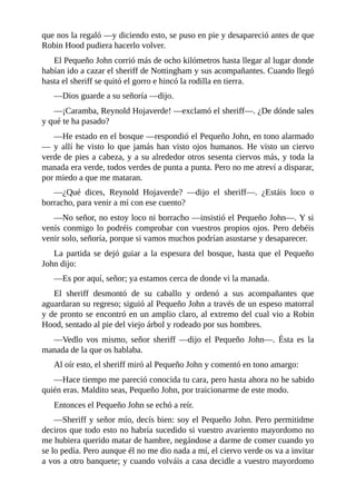 que	nos	la	regaló	—y	diciendo	esto,	se	puso	en	pie	y	desapareció	antes	de	que
Robin	Hood	pudiera	hacerlo	volver.
El	Pequeño	John	corrió	más	de	ocho	kilómetros	hasta	llegar	al	lugar	donde
habían	ido	a	cazar	el	sheriff	de	Nottingham	y	sus	acompañantes.	Cuando	llegó
hasta	el	sheriff	se	quitó	el	gorro	e	hincó	la	rodilla	en	tierra.
—Dios	guarde	a	su	señoría	—dijo.
—¡Caramba,	Reynold	Hojaverde!	—exclamó	el	sheriff—.	¿De	dónde	sales
y	qué	te	ha	pasado?
—He	estado	en	el	bosque	—respondió	el	Pequeño	John,	en	tono	alarmado
—	y	allí	he	visto	lo	que	jamás	han	visto	ojos	humanos.	He	visto	un	ciervo
verde	de	pies	a	cabeza,	y	a	su	alrededor	otros	sesenta	ciervos	más,	y	toda	la
manada	era	verde,	todos	verdes	de	punta	a	punta.	Pero	no	me	atreví	a	disparar,
por	miedo	a	que	me	mataran.
—¿Qué	 dices,	 Reynold	 Hojaverde?	 —dijo	 el	 sheriff—.	 ¿Estáis	 loco	 o
borracho,	para	venir	a	mí	con	ese	cuento?
—No	señor,	no	estoy	loco	ni	borracho	—insistió	el	Pequeño	John—.	Y	si
venís	conmigo	lo	podréis	comprobar	con	vuestros	propios	ojos.	Pero	debéis
venir	solo,	señoría,	porque	si	vamos	muchos	podrían	asustarse	y	desaparecer.
La	partida	se	dejó	guiar	a	la	espesura	del	bosque,	hasta	que	el	Pequeño
John	dijo:
—Es	por	aquí,	señor;	ya	estamos	cerca	de	donde	vi	la	manada.
El	 sheriff	 desmontó	 de	 su	 caballo	 y	 ordenó	 a	 sus	 acompañantes	 que
aguardaran	su	regreso;	siguió	al	Pequeño	John	a	través	de	un	espeso	matorral
y	de	pronto	se	encontró	en	un	amplio	claro,	al	extremo	del	cual	vio	a	Robin
Hood,	sentado	al	pie	del	viejo	árbol	y	rodeado	por	sus	hombres.
—Vedlo	 vos	 mismo,	 señor	 sheriff	 —dijo	 el	 Pequeño	 John—.	 Ésta	 es	 la
manada	de	la	que	os	hablaba.
Al	oír	esto,	el	sheriff	miró	al	Pequeño	John	y	comentó	en	tono	amargo:
—Hace	tiempo	me	pareció	conocida	tu	cara,	pero	hasta	ahora	no	he	sabido
quién	eras.	Maldito	seas,	Pequeño	John,	por	traicionarme	de	este	modo.
Entonces	el	Pequeño	John	se	echó	a	reír.
—Sheriff	y	señor	mío,	decís	bien:	soy	el	Pequeño	John.	Pero	permitidme
deciros	que	todo	esto	no	habría	sucedido	si	vuestro	avariento	mayordomo	no
me	hubiera	querido	matar	de	hambre,	negándose	a	darme	de	comer	cuando	yo
se	lo	pedía.	Pero	aunque	él	no	me	dio	nada	a	mí,	el	ciervo	verde	os	va	a	invitar
a	vos	a	otro	banquete;	y	cuando	volváis	a	casa	decidle	a	vuestro	mayordomo
 