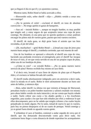 que	ya	llegará	el	día	en	que	él	y	yo	ajustemos	cuentas.
Mientras	tanto,	Robin	Hood	se	había	acercado	a	ellos.
—Bienvenido	 seáis,	 señor	 sheriff	 —dijo—.	 ¿Habéis	 venido	 a	 cenar	 otra
vez	conmigo?
—¡No	 lo	 permita	 el	 cielo!	 —exclamó	 el	 sheriff,	 en	 tono	 de	 absoluta
convicción—.	No	tengo	apetito	ni	ganas	de	banquetes.
—Aun	así	—insistió	Robin—,	aunque	no	tengáis	hambre,	es	muy	posible
que	 tengáis	 sed,	 y	 estoy	 seguro	 de	 que	 aceptaréis	 tomar	 una	 copa	 de	 jerez
conmigo.	No	obstante,	es	una	pena	que	no	queráis	quedaros	a	cenar;	podríais
encargar	los	platos	más	de	vuestro	gusto,	puesto	que	está	vuestro	cocinero.
El	 sheriff,	 de	 mala	 gana,	 se	 dejó	 guiar	 hasta	 el	 asiento	 que	 tan	 bien
recordaba,	al	pie	del	árbol.
—¡Eh,	muchachos!	—gritó	Robin	Hood—.	¡Llenad	una	copa	de	jerez	para
nuestro	buen	amigo	el	sheriff,	y	traédsela	corriendo,	que	está	muerto	de	sed!
Uno	de	los	hombres	se	apresuró	a	ofrecerle	al	sheriff	una	copa	de	vino,
haciendo	una	profunda	reverencia	al	entregársela;	pero	el	sheriff	fue	incapaz
de	tocar	el	vino,	al	ver	que	venía	servido	en	una	de	sus	propias	copas	de	plata,
sobre	una	de	sus	bandejas	de	plata.
—¿Cómo	 es	 esto?	 —se	 extrañó	 Robin—.	 ¿No	 os	 gusta	 nuestro	 nuevo
servicio	de	plata?	Hemos	recibido	hoy	mismo	un	saco	lleno.
Y	al	decir	esto,	levantó	el	saco	lleno	de	objetos	de	plata	que	el	Pequeño
John	y	el	cocinero	se	habían	llevado	del	castillo.
El	sheriff	estaba	absolutamente	indignado;	pero	sin	atreverse	a	decir	nada,
clavó	la	mirada	en	el	suelo.	Robin	le	miró	atentamente	durante	un	buen	rato
antes	de	hablar,	y	entonces	dijo:
—Bien,	señor	sheriff.	La	última	vez	que	vinisteis	al	bosque	de	Sherwood,
pensabais	estafar	a	un	pobre	hombre	manirroto	y	salisteis	estafado	vos	mismo;
pero	ahora	habéis	venido	sin	mala	intención	y	no	me	consta	que	hayáis	robado
a	 nadie.	 Suelo	 cobrar	 una	 cuota	 a	 los	 abades	 gordos	 y	 a	 los	 ricachones
engreídos,	para	ayudar	a	los	que	han	sido	robados	por	ellos	y	enderezar	lo	que
ellos	descomponen;	pero	no	he	sabido	que	tengáis	colonos	a	los	cuales	hayáis
perjudicado	en	modo	alguno.	Por	lo	tanto,	tomad	de	nuevo	lo	que	es	vuestro,
pues	hoy	no	pienso	despojaros	ni	de	un	cuarto	de	penique.	Venid	conmigo	y
yo	os	guiaré	hasta	donde	os	aguarda	vuestra	gente.
Y	echándose	el	saco	al	hombro,	comenzó	a	andar	seguido	de	cerca	por	el
sheriff,	 que	 iba	 demasiado	 desconcertado	 como	 para	 decir	 nada.	 Así
caminaron	hasta	llegar	a	corta	distancia	de	donde	esperaban	los	acompañantes
 
