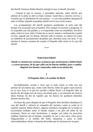 del	sheriff.	Entonces	Robin	Hood	le	entregó	el	saco	al	sheriff,	diciendo:
—Tomad	 lo	 que	 es	 vuestro,	 y	 prestadme	 atención,	 señor	 sheriff,	 que
además	de	la	plata	os	daré	un	buen	consejo:	tratad	bien	a	vuestros	siervos,	y
evitaréis	que	os	abandonen	de	esta	manera	—y	con	estas	palabras	desapareció
entre	el	follaje,	dejando	al	perplejo	sheriff	con	el	saco	en	las	manos.
Los	 acompañantes	 del	 sheriff	 quedaron	 asombrados	 al	 verle	 salir	 del
bosque	con	un	pesado	saco	al	hombro.	Pero	aunque	le	acosaron	a	preguntas,	él
no	respondía	una	sola	palabra,	y	se	comportaba	como	un	sonámbulo.	Sin	decir
nada,	colocó	el	saco	sobre	el	lomo	de	su	corcel,	montó	a	continuación	y	partió
al	trote,	seguido	por	los	demás.	Durante	todo	el	camino,	su	cabeza	era	como
un	torbellino	de	pensamientos	desatados	que	chocaban	unos	con	otros.	Y	así
termina	la	famosa	aventura	de	cuando	el	Pequeño	John	sirvió	en	la	casa	del
sheriff.
****
	
	
TERCERA	PARTE
Donde	se	cuentan	tres	curiosas	aventuras	que	acontecieron	a	Robin	Hood
y	a	otras	personas,	de	las	que	salió	con	los	huesos	molidos,	pero	a	cambio
adquirió	tres	buenos	camaradas,	todo	en	un	mismo	día.
	
I
El	Pequeño	John	y	el	curtidor	de	Blyth
	
Inevitablemente,	 sucede	 a	 veces	 que	 la	 mala	 suerte	 se	 ceba	 con	 una
persona	de	tal	manera	que,	como	suele	decirse,	todos	los	gatos	cazan	moscas
en	su	cara.	Esto	es	lo	que	les	sucedió	a	Robin	Hood	y	al	Pequeño	John	un
bonito	día	del	alegre	mes	de	mayo;	escuchad,	pues,	y	os	enteraréis	de	cómo	la
diosa	 Fortuna	 les	 dio	 tal	 vapuleo	 que	 los	 huesos	 les	 quedaron	 doloridos
durante	muchos	días.
Un	buen	día,	poco	después	de	que	el	Pequeño	John	decidiera	abandonar	la
casa	 del	 sheriff	 y	 volviera	 en	 compañía	 del	 cocinero,	 como	 se	 contó	 en	 el
capítulo	anterior,	Robin	Hood	y	algunos	miembros	escogidos	de	su	banda	se
encontraban	 tendidos	 sobre	 el	 blando	 césped	 a	 los	 pies	 del	 árbol	 de	 las
reuniones.	 Hacía	 un	 calor	 bochornoso,	 y	 aunque	 casi	 todos	 los	 proscritos
andaban	dispersos	por	el	bosque,	ocupados	en	una	u	otra	tarea,	estos	pocos
holgazaneaban	 a	 la	 sombra	 del	 árbol,	 dispuestos	 a	 pasar	 la	 tarde
intercambiándose	chistes	e	historias	divertidas	que	les	hicieran	reír	un	poco.
 