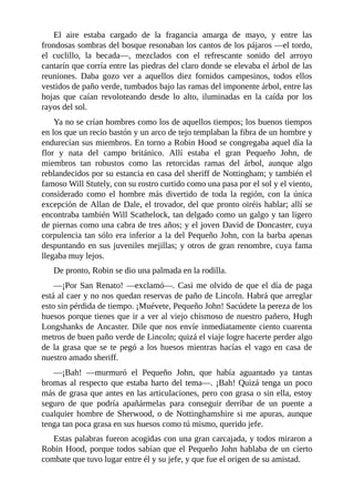 El	 aire	 estaba	 cargado	 de	 la	 fragancia	 amarga	 de	 mayo,	 y	 entre	 las
frondosas	sombras	del	bosque	resonaban	los	cantos	de	los	pájaros	—el	tordo,
el	 cuclillo,	 la	 becada—,	 mezclados	 con	 el	 refrescante	 sonido	 del	 arroyo
cantarín	que	corría	entre	las	piedras	del	claro	donde	se	elevaba	el	árbol	de	las
reuniones.	 Daba	 gozo	 ver	 a	 aquellos	 diez	 fornidos	 campesinos,	 todos	 ellos
vestidos	de	paño	verde,	tumbados	bajo	las	ramas	del	imponente	árbol,	entre	las
hojas	 que	 caían	 revoloteando	 desde	 lo	 alto,	 iluminadas	 en	 la	 caída	 por	 los
rayos	del	sol.
Ya	no	se	crían	hombres	como	los	de	aquellos	tiempos;	los	buenos	tiempos
en	los	que	un	recio	bastón	y	un	arco	de	tejo	templaban	la	fibra	de	un	hombre	y
endurecían	sus	miembros.	En	torno	a	Robin	Hood	se	congregaba	aquel	día	la
flor	 y	 nata	 del	 campo	 británico.	 Allí	 estaba	 el	 gran	 Pequeño	 John,	 de
miembros	 tan	 robustos	 como	 las	 retorcidas	 ramas	 del	 árbol,	 aunque	 algo
reblandecidos	por	su	estancia	en	casa	del	sheriff	de	Nottingham;	y	también	el
famoso	Will	Stutely,	con	su	rostro	curtido	como	una	pasa	por	el	sol	y	el	viento,
considerado	 como	 el	 hombre	 más	 divertido	 de	 toda	 la	 región,	 con	 la	 única
excepción	de	Allan	de	Dale,	el	trovador,	del	que	pronto	oiréis	hablar;	allí	se
encontraba	también	Will	Scathelock,	tan	delgado	como	un	galgo	y	tan	ligero
de	piernas	como	una	cabra	de	tres	años;	y	el	joven	David	de	Doncaster,	cuya
corpulencia	tan	sólo	era	inferior	a	la	del	Pequeño	John,	con	la	barba	apenas
despuntando	en	sus	juveniles	mejillas;	y	otros	de	gran	renombre,	cuya	fama
llegaba	muy	lejos.
De	pronto,	Robin	se	dio	una	palmada	en	la	rodilla.
—¡Por	San	Renato!	—exclamó—.	Casi	me	olvido	de	que	el	día	de	paga
está	al	caer	y	no	nos	quedan	reservas	de	paño	de	Lincoln.	Habrá	que	arreglar
esto	sin	pérdida	de	tiempo.	¡Muévete,	Pequeño	John!	Sacúdete	la	pereza	de	los
huesos	porque	tienes	que	ir	a	ver	al	viejo	chismoso	de	nuestro	pañero,	Hugh
Longshanks	de	Ancaster.	Dile	que	nos	envíe	inmediatamente	ciento	cuarenta
metros	de	buen	paño	verde	de	Lincoln;	quizá	el	viaje	logre	hacerte	perder	algo
de	la	grasa	que	se	te	pegó	a	los	huesos	mientras	hacías	el	vago	en	casa	de
nuestro	amado	sheriff.
—¡Bah!	 —murmuró	 el	 Pequeño	 John,	 que	 había	 aguantado	 ya	 tantas
bromas	al	respecto	que	estaba	harto	del	tema—.	¡Bah!	Quizá	tenga	un	poco
más	de	grasa	que	antes	en	las	articulaciones,	pero	con	grasa	o	sin	ella,	estoy
seguro	 de	 que	 podría	 apañármelas	 para	 conseguir	 derribar	 de	 un	 puente	 a
cualquier	hombre	de	Sherwood,	o	de	Nottinghamshire	si	me	apuras,	aunque
tenga	tan	poca	grasa	en	sus	huesos	como	tú	mismo,	querido	jefe.
Estas	palabras	fueron	acogidas	con	una	gran	carcajada,	y	todos	miraron	a
Robin	Hood,	porque	todos	sabían	que	el	Pequeño	John	hablaba	de	un	cierto
combate	que	tuvo	lugar	entre	él	y	su	jefe,	y	que	fue	el	origen	de	su	amistad.
 