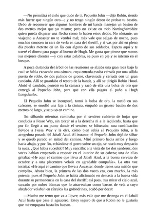 —No	permitirá	el	cielo	que	dude	de	ti,	Pequeño	John	—dijo	Robin,	riendo
más	fuerte	que	ningún	otro—;	y	no	tengo	ningún	deseo	de	probar	tu	bastón.
Debo	de	reconocer	que	algunos	hombres	de	mi	banda	manejan	un	bastón	de
dos	 metros	 mejor	 que	 yo	 mismo;	 pero	 no	 existe	 en	 todo	 Nottinghamshire
quien	pueda	disparar	una	flecha	como	lo	hacen	estos	dedos.	No	obstante,	un
viajecito	 a	 Ancaster	 no	 te	 vendrá	 mal;	 más	 vale	 que	 salgas	 de	 noche,	 pues
muchos	conocen	tu	cara	de	verla	en	casa	del	sheriff,	y	si	vas	por	ahí	en	pleno
día	 puedes	 meterte	 en	 un	 lío	 con	 alguno	 de	 sus	 soldados.	 Espera	 aquí	 y	 te
traeré	el	dinero	para	pagar	al	bueno	de	Hugh.	Me	gusta	que	piense	que	somos
sus	mejores	clientes	—y	con	estas	palabras,	se	puso	en	pie	y	se	internó	en	el
bosque.
A	poca	distancia	del	árbol	de	las	reuniones	se	alzaba	una	gran	roca	bajo	la
cual	se	había	excavado	una	cámara,	cuya	entrada	estaba	cerrada	por	una	sólida
puerta	de	roble,	de	dos	palmos	de	grosor,	claveteada	y	cerrada	con	un	gran
candado.	Allí	se	guardaba	el	tesoro	de	la	banda,	y	allí	se	dirigió	Robin	Hood.
Abrió	el	candado,	penetró	en	la	cámara	y	sacó	de	ella	una	bolsa	de	oro	que
entregó	 al	 Pequeño	 John,	 para	 que	 con	 ella	 pagara	 el	 paño	 a	 Hugh
Longshanks.
El	 Pequeño	 John	 se	 incorporó,	 tomó	 la	 bolsa	 de	 oro,	 la	 metió	 en	 sus
calzones,	 se	 enrolló	 una	 faja	 a	 la	 cintura,	 empuñó	 un	 grueso	 bastón	 de	 dos
metros	de	largo,	y	se	puso	en	camino.
Iba	 silbando	 mientras	 caminaba	 por	 el	 sendero	 cubierto	 de	 hojas	 que
conducía	a	Fosse	Way,	sin	torcer	ni	a	la	derecha	ni	a	la	izquierda,	hasta	que
por	 fin	 llegó	 a	 un	 punto	 donde	 el	 sendero	 se	 bifurcaba:	 una	 ramificación
llevaba	 a	 Fosse	 Way	 y	 la	 otra,	 como	 bien	 sabía	 el	 Pequeño	 John,	 a	 la
acogedora	posada	del	Jabalí	Azul.	Al	instante,	el	Pequeño	John	dejó	de	silbar
y	se	quedó	parado	en	mitad	del	camino.	Miró	primero	hacia	arriba	y	luego
hacia	abajo,	y	por	fin,	echándose	el	gorro	sobre	un	ojo,	se	rascó	muy	despacio
la	nuca.	¿Qué	había	sucedido?	Muy	sencillo:	a	la	vista	de	los	dos	senderos,	dos
voces	 habían	 empezado	 a	 resonar	 en	 el	 interior	 de	 su	 cabeza;	 una	 de	 ellas
gritaba:	«He	aquí	el	camino	que	lleva	al	Jabalí	Azul,	a	la	buena	cerveza	de
octubre	 y	 a	 una	 placentera	 velada	 en	 agradable	 compañía».	 La	 otra	 voz
insistía:	«He	aquí	el	camino	que	lleva	a	Ancaster,	donde	tienes	una	misión	que
cumplir».	 Ahora	 bien,	 la	 primera	 de	 las	 dos	 voces	 era,	 con	 mucho,	 la	 más
potente,	pues	el	Pequeño	John	se	había	aficionado	en	demasía	a	la	buena	vida
durante	su	permanencia	en	la	casa	del	sheriff;	así	pues,	tras	mirar	el	cielo	azul,
surcado	 por	 nubes	 blancas	 que	 lo	 atravesaban	 como	 barcos	 de	 vela	 a	 cuyo
alrededor	volaban	en	círculos	las	golondrinas,	acabó	por	decir:
—Mucho	me	temo	que	va	a	llover;	más	vale	que	me	detenga	en	el	Jabalí
Azul	hasta	que	pase	el	aguacero.	Estoy	seguro	de	que	a	Robin	no	le	gustaría
que	me	empapara	hasta	los	huesos.
 