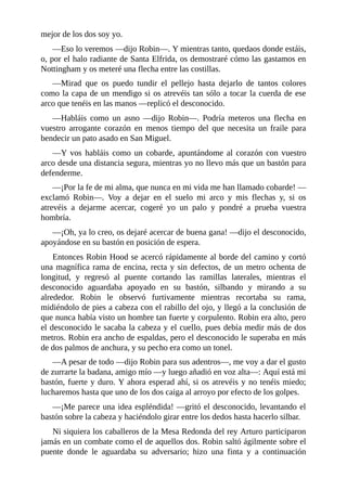 mejor	de	los	dos	soy	yo.
—Eso	lo	veremos	—dijo	Robin—.	Y	mientras	tanto,	quedaos	donde	estáis,
o,	por	el	halo	radiante	de	Santa	Elfrida,	os	demostraré	cómo	las	gastamos	en
Nottingham	y	os	meteré	una	flecha	entre	las	costillas.
—Mirad	 que	 os	 puedo	 tundir	 el	 pellejo	 hasta	 dejarlo	 de	 tantos	 colores
como	la	capa	de	un	mendigo	si	os	atrevéis	tan	sólo	a	tocar	la	cuerda	de	ese
arco	que	tenéis	en	las	manos	—replicó	el	desconocido.
—Habláis	 como	 un	 asno	 —dijo	 Robin—.	 Podría	 meteros	 una	 flecha	 en
vuestro	 arrogante	 corazón	 en	 menos	 tiempo	 del	 que	 necesita	 un	 fraile	 para
bendecir	un	pato	asado	en	San	Miguel.
—Y	 vos	 habláis	 como	 un	 cobarde,	 apuntándome	 al	 corazón	 con	 vuestro
arco	desde	una	distancia	segura,	mientras	yo	no	llevo	más	que	un	bastón	para
defenderme.
—¡Por	la	fe	de	mi	alma,	que	nunca	en	mi	vida	me	han	llamado	cobarde!	—
exclamó	 Robin—.	 Voy	 a	 dejar	 en	 el	 suelo	 mi	 arco	 y	 mis	 flechas	 y,	 si	 os
atrevéis	 a	 dejarme	 acercar,	 cogeré	 yo	 un	 palo	 y	 pondré	 a	 prueba	 vuestra
hombría.
—¡Oh,	ya	lo	creo,	os	dejaré	acercar	de	buena	gana!	—dijo	el	desconocido,
apoyándose	en	su	bastón	en	posición	de	espera.
Entonces	Robin	Hood	se	acercó	rápidamente	al	borde	del	camino	y	cortó
una	magnífica	rama	de	encina,	recta	y	sin	defectos,	de	un	metro	ochenta	de
longitud,	 y	 regresó	 al	 puente	 cortando	 las	 ramillas	 laterales,	 mientras	 el
desconocido	 aguardaba	 apoyado	 en	 su	 bastón,	 silbando	 y	 mirando	 a	 su
alrededor.	 Robin	 le	 observó	 furtivamente	 mientras	 recortaba	 su	 rama,
midiéndolo	de	pies	a	cabeza	con	el	rabillo	del	ojo,	y	llegó	a	la	conclusión	de
que	nunca	había	visto	un	hombre	tan	fuerte	y	corpulento.	Robin	era	alto,	pero
el	desconocido	le	sacaba	la	cabeza	y	el	cuello,	pues	debía	medir	más	de	dos
metros.	Robin	era	ancho	de	espaldas,	pero	el	desconocido	le	superaba	en	más
de	dos	palmos	de	anchura,	y	su	pecho	era	como	un	tonel.
—A	pesar	de	todo	—dijo	Robin	para	sus	adentros—,	me	voy	a	dar	el	gusto
de	zurrarte	la	badana,	amigo	mío	—y	luego	añadió	en	voz	alta—:	Aquí	está	mi
bastón,	fuerte	y	duro.	Y	ahora	esperad	ahí,	si	os	atrevéis	y	no	tenéis	miedo;
lucharemos	hasta	que	uno	de	los	dos	caiga	al	arroyo	por	efecto	de	los	golpes.
—¡Me	parece	una	idea	espléndida!	—gritó	el	desconocido,	levantando	el
bastón	sobre	la	cabeza	y	haciéndolo	girar	entre	los	dedos	hasta	hacerlo	silbar.
Ni	siquiera	los	caballeros	de	la	Mesa	Redonda	del	rey	Arturo	participaron
jamás	en	un	combate	como	el	de	aquellos	dos.	Robin	saltó	ágilmente	sobre	el
puente	 donde	 le	 aguardaba	 su	 adversario;	 hizo	 una	 finta	 y	 a	 continuación
 