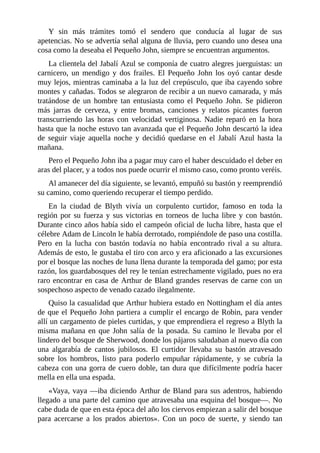 Y	 sin	 más	 trámites	 tomó	 el	 sendero	 que	 conducía	 al	 lugar	 de	 sus
apetencias.	No	se	advertía	señal	alguna	de	lluvia,	pero	cuando	uno	desea	una
cosa	como	la	deseaba	el	Pequeño	John,	siempre	se	encuentran	argumentos.
La	clientela	del	Jabalí	Azul	se	componía	de	cuatro	alegres	juerguistas:	un
carnicero,	 un	 mendigo	 y	 dos	 frailes.	 El	 Pequeño	 John	 los	 oyó	 cantar	 desde
muy	lejos,	mientras	caminaba	a	la	luz	del	crepúsculo,	que	iba	cayendo	sobre
montes	y	cañadas.	Todos	se	alegraron	de	recibir	a	un	nuevo	camarada,	y	más
tratándose	 de	 un	 hombre	 tan	 entusiasta	 como	 el	 Pequeño	 John.	 Se	 pidieron
más	 jarras	 de	 cerveza,	 y	 entre	 bromas,	 canciones	 y	 relatos	 picantes	 fueron
transcurriendo	 las	 horas	 con	 velocidad	 vertiginosa.	 Nadie	 reparó	 en	 la	 hora
hasta	que	la	noche	estuvo	tan	avanzada	que	el	Pequeño	John	descartó	la	idea
de	 seguir	 viaje	 aquella	 noche	 y	 decidió	 quedarse	 en	 el	 Jabalí	 Azul	 hasta	 la
mañana.
Pero	el	Pequeño	John	iba	a	pagar	muy	caro	el	haber	descuidado	el	deber	en
aras	del	placer,	y	a	todos	nos	puede	ocurrir	el	mismo	caso,	como	pronto	veréis.
Al	amanecer	del	día	siguiente,	se	levantó,	empuñó	su	bastón	y	reemprendió
su	camino,	como	queriendo	recuperar	el	tiempo	perdido.
En	 la	 ciudad	 de	 Blyth	 vivía	 un	 corpulento	 curtidor,	 famoso	 en	 toda	 la
región	por	su	fuerza	y	sus	victorias	en	torneos	de	lucha	libre	y	con	bastón.
Durante	cinco	años	había	sido	el	campeón	oficial	de	lucha	libre,	hasta	que	el
célebre	Adam	de	Lincoln	le	había	derrotado,	rompiéndole	de	paso	una	costilla.
Pero	 en	 la	 lucha	 con	 bastón	 todavía	 no	 había	 encontrado	 rival	 a	 su	 altura.
Además	de	esto,	le	gustaba	el	tiro	con	arco	y	era	aficionado	a	las	excursiones
por	el	bosque	las	noches	de	luna	llena	durante	la	temporada	del	gamo;	por	esta
razón,	los	guardabosques	del	rey	le	tenían	estrechamente	vigilado,	pues	no	era
raro	encontrar	en	casa	de	Arthur	de	Bland	grandes	reservas	de	carne	con	un
sospechoso	aspecto	de	venado	cazado	ilegalmente.
Quiso	la	casualidad	que	Arthur	hubiera	estado	en	Nottingham	el	día	antes
de	que	el	Pequeño	John	partiera	a	cumplir	el	encargo	de	Robin,	para	vender
allí	un	cargamento	de	pieles	curtidas,	y	que	emprendiera	el	regreso	a	Blyth	la
misma	mañana	en	que	John	salía	de	la	posada.	Su	camino	le	llevaba	por	el
lindero	del	bosque	de	Sherwood,	donde	los	pájaros	saludaban	al	nuevo	día	con
una	 algarabía	 de	 cantos	 jubilosos.	 El	 curtidor	 llevaba	 su	 bastón	 atravesado
sobre	 los	 hombros,	 listo	 para	 poderlo	 empuñar	 rápidamente,	 y	 se	 cubría	 la
cabeza	con	una	gorra	de	cuero	doble,	tan	dura	que	difícilmente	podría	hacer
mella	en	ella	una	espada.
«Vaya,	vaya	—iba	diciendo	Arthur	de	Bland	para	sus	adentros,	habiendo
llegado	a	una	parte	del	camino	que	atravesaba	una	esquina	del	bosque—.	No
cabe	duda	de	que	en	esta	época	del	año	los	ciervos	empiezan	a	salir	del	bosque
para	 acercarse	 a	 los	 prados	 abiertos».	 Con	 un	 poco	 de	 suerte,	 y	 siendo	 tan
 