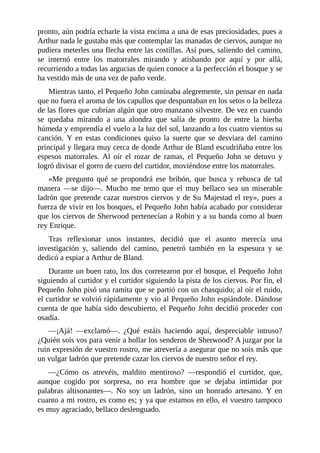 pronto,	aún	podría	echarle	la	vista	encima	a	una	de	esas	preciosidades,	pues	a
Arthur	nada	le	gustaba	más	que	contemplar	las	manadas	de	ciervos,	aunque	no
pudiera	meterles	una	flecha	entre	las	costillas.	Así	pues,	saliendo	del	camino,
se	 internó	 entre	 los	 matorrales	 mirando	 y	 atisbando	 por	 aquí	 y	 por	 allá,
recurriendo	a	todas	las	argucias	de	quien	conoce	a	la	perfección	el	bosque	y	se
ha	vestido	más	de	una	vez	de	paño	verde.
Mientras	tanto,	el	Pequeño	John	caminaba	alegremente,	sin	pensar	en	nada
que	no	fuera	el	aroma	de	los	capullos	que	despuntaban	en	los	setos	o	la	belleza
de	las	flores	que	cubrían	algún	que	otro	manzano	silvestre.	De	vez	en	cuando
se	 quedaba	 mirando	 a	 una	 alondra	 que	 salía	 de	 pronto	 de	 entre	 la	 hierba
húmeda	y	emprendía	el	vuelo	a	la	luz	del	sol,	lanzando	a	los	cuatro	vientos	su
canción.	 Y	 en	 estas	 condiciones	 quiso	 la	 suerte	 que	 se	 desviara	 del	 camino
principal	y	llegara	muy	cerca	de	donde	Arthur	de	Bland	escudriñaba	entre	los
espesos	 matorrales.	 Al	 oír	 el	 rozar	 de	 ramas,	 el	 Pequeño	 John	 se	 detuvo	 y
logró	divisar	el	gorro	de	cuero	del	curtidor,	moviéndose	entre	los	matorrales.
«Me	 pregunto	 qué	 se	 propondrá	 ese	 bribón,	 que	 busca	 y	 rebusca	 de	 tal
manera	 —se	 dijo—.	 Mucho	 me	 temo	 que	 el	 muy	 bellaco	 sea	 un	 miserable
ladrón	que	pretende	cazar	nuestros	ciervos	y	de	Su	Majestad	el	rey»,	pues	a
fuerza	de	vivir	en	los	bosques,	el	Pequeño	John	había	acabado	por	considerar
que	los	ciervos	de	Sherwood	pertenecían	a	Robin	y	a	su	banda	como	al	buen
rey	Enrique.
Tras	 reflexionar	 unos	 instantes,	 decidió	 que	 el	 asunto	 merecía	 una
investigación	 y,	 saliendo	 del	 camino,	 penetró	 también	 en	 la	 espesura	 y	 se
dedicó	a	espiar	a	Arthur	de	Bland.
Durante	un	buen	rato,	los	dos	corretearon	por	el	bosque,	el	Pequeño	John
siguiendo	al	curtidor	y	el	curtidor	siguiendo	la	pista	de	los	ciervos.	Por	fin,	el
Pequeño	John	pisó	una	ramita	que	se	partió	con	un	chasquido;	al	oír	el	ruido,
el	curtidor	se	volvió	rápidamente	y	vio	al	Pequeño	John	espiándole.	Dándose
cuenta	de	que	había	sido	descubierto,	el	Pequeño	John	decidió	proceder	con
osadía.
—¡Ajá!	 —exclamó—.	 ¿Qué	 estáis	 haciendo	 aquí,	 despreciable	 intruso?
¿Quién	sois	vos	para	venir	a	hollar	los	senderos	de	Sherwood?	A	juzgar	por	la
ruin	expresión	de	vuestro	rostro,	me	atrevería	a	asegurar	que	no	sois	más	que
un	vulgar	ladrón	que	pretende	cazar	los	ciervos	de	nuestro	señor	el	rey.
—¿Cómo	 os	 atrevéis,	 maldito	 mentiroso?	 —respondió	 el	 curtidor,	 que,
aunque	 cogido	 por	 sorpresa,	 no	 era	 hombre	 que	 se	 dejaba	 intimidar	 por
palabras	 altisonantes—.	 No	 soy	 un	 ladrón,	 sino	 un	 honrado	 artesano.	 Y	 en
cuanto	a	mi	rostro,	es	como	es;	y	ya	que	estamos	en	ello,	el	vuestro	tampoco
es	muy	agraciado,	bellaco	deslenguado.
 