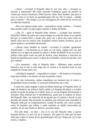 —¡Vaya!	 —exclamó	 el	 Pequeño	 John	 en	 voz	 muy	 alta—.	 ¿Conque	 os
atrevéis	 a	 replicarme?	 Me	 están	 entrando	 verdaderas	 ganas	 de	 partiros	 el
cráneo	por	vuestra	insolencia.	Debo	haceros	saber,	buen	hombre,	que	para	el
caso	es	como	si	yo	fuera	un	guardabosques	del	rey.	Por	lo	menos	—añadió
para	sí	mismo—	mis	amigos	y	yo	nos	encargamos	de	cuidar	de	los	ciervos	de
su	soberana	majestad.
—Poco	me	importa	quién	seáis	—respondió	el	osado	curtidor—.	Y	harían
falta	muchos	como	vos	para	lograr	someter	a	Arthur	de	Bland.
—¿Ah,	 sí?	 —gritó	 el	 Pequeño	 John,	 furioso—.	 ¿Conque	 ésas	 tenemos,
fanfarrón?	Habéis	de	saber	que	vuestra	lengua	os	acaba	de	meter	en	un	aprieto
del	que	os	costará	Dios	y	ayuda	salir,	pues	voy	a	daros	una	zurra	como	no
habéis	visto	otra	en	vuestra	vida.	Empuñad	vuestro	bastón,	forastero,	que	no
quiero	golpear	a	un	hombre	desarmado.
—¡Mirad	 cómo	 tiemblo	 de	 miedo!	 —exclamó	 el	 curtidor,	 igualmente
encolerizado—.	Con	bravatas	no	se	mata	ni	a	un	ratón.	¿Quién	sois	vos,	que
habláis	tan	a	la	ligera	de	partirle	la	cabeza	a	Arthur	de	Bland?	Si	no	os	curto	el
pellejo	como	quien	curte	una	piel	de	ternero,	estoy	dispuesto	a	convertir	mi
bastón	en	pinchitos	para	carne	y	a	dejar	de	ser	hombre	a	partir	de	este	día.	¡Así
que	cuidaos!
—¡Un	 momento!	 —dijo	 el	 Pequeño	 John—.	 Midamos	 antes	 nuestros
bastones,	que	el	mío	es	más	largo	que	el	vuestro	y	no	quisiera	tener	ni	una
pulgada	de	ventaja	sobre	vos.
—¡Olvidad	la	longitud!	—respondió	el	curtidor—.	Mi	bastón	es	lo	bastante
largo	para	tumbar	a	un	ternero;	así	que	en	guardia,	repito.
Y	 sin	 más	 ceremonias,	 ambos	 empuñaron	 sus	 bastones	 por	 el	 centro	 y,
dirigiéndose	feroces	miradas,	se	acercaron	lentamente	uno	a	otro.
A	todo	esto,	había	llegado	a	oídos	de	Robin	Hood	que	el	Pequeño	John,	en
lugar	de	obedecer	sus	órdenes,	había	cedido	a	la	llamada	del	placer	y	se	había
pasado	la	noche	de	juerga	en	el	Jabalí	Azul,	en	vez	de	dirigirse	directamente	a
Ancaster.	Muy	molesto	por	la	desobediencia,	partió	por	la	mañana	en	busca
del	Pequeño	John,	con	intención	de	alcanzarlo	por	el	camino	y	decirle	lo	que
pensaba	del	asunto.	Iba	pensando	las	palabras	que	utilizaría	para	reprender	al
Pequeño	John	por	su	comportamiento,	cuando	de	pronto	oyó	voces	airadas,
como	 de	 hombres	 que	 reñían,	 y	 pudo	 entender	 un	 rápido	 intercambio	 de
insultos.	Al	oír	esto,	Robin	se	detuvo	a	escuchar	mejor.
«No	 cabe	 duda	 —se	 dijo—.	 Esa	 es	 la	 voz	 del	 Pequeño	 John,	 y	 parece
bastante	furioso.	La	otra	voz	no	la	conozco.	¡No	quiera	el	cielo	que	mi	buen
John	haya	caído	en	manos	de	los	guardabosques	del	rey!	Tengo	que	ver	lo	que
ocurre,	y	rápido».
 