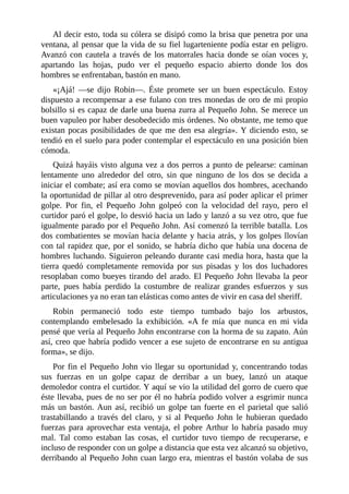 Al	decir	esto,	toda	su	cólera	se	disipó	como	la	brisa	que	penetra	por	una
ventana,	al	pensar	que	la	vida	de	su	fiel	lugarteniente	podía	estar	en	peligro.
Avanzó	con	cautela	a	través	de	los	matorrales	hacia	donde	se	oían	voces	y,
apartando	 las	 hojas,	 pudo	 ver	 el	 pequeño	 espacio	 abierto	 donde	 los	 dos
hombres	se	enfrentaban,	bastón	en	mano.
«¡Ajá!	 —se	 dijo	 Robin—.	 Éste	 promete	 ser	 un	 buen	 espectáculo.	 Estoy
dispuesto	a	recompensar	a	ese	fulano	con	tres	monedas	de	oro	de	mi	propio
bolsillo	si	es	capaz	de	darle	una	buena	zurra	al	Pequeño	John.	Se	merece	un
buen	vapuleo	por	haber	desobedecido	mis	órdenes.	No	obstante,	me	temo	que
existan	pocas	posibilidades	de	que	me	den	esa	alegría».	Y	diciendo	esto,	se
tendió	en	el	suelo	para	poder	contemplar	el	espectáculo	en	una	posición	bien
cómoda.
Quizá	hayáis	visto	alguna	vez	a	dos	perros	a	punto	de	pelearse:	caminan
lentamente	 uno	 alrededor	 del	 otro,	 sin	 que	 ninguno	 de	 los	 dos	 se	 decida	 a
iniciar	el	combate;	así	era	como	se	movían	aquellos	dos	hombres,	acechando
la	oportunidad	de	pillar	al	otro	desprevenido,	para	así	poder	aplicar	el	primer
golpe.	 Por	 fin,	 el	 Pequeño	 John	 golpeó	 con	 la	 velocidad	 del	 rayo,	 pero	 el
curtidor	paró	el	golpe,	lo	desvió	hacia	un	lado	y	lanzó	a	su	vez	otro,	que	fue
igualmente	parado	por	el	Pequeño	John.	Así	comenzó	la	terrible	batalla.	Los
dos	combatientes	se	movían	hacia	delante	y	hacia	atrás,	y	los	golpes	llovían
con	tal	rapidez	que,	por	el	sonido,	se	habría	dicho	que	había	una	docena	de
hombres	luchando.	Siguieron	peleando	durante	casi	media	hora,	hasta	que	la
tierra	 quedó	 completamente	 removida	 por	 sus	 pisadas	 y	 los	 dos	 luchadores
resoplaban	como	bueyes	tirando	del	arado.	El	Pequeño	John	llevaba	la	peor
parte,	 pues	 había	 perdido	 la	 costumbre	 de	 realizar	 grandes	 esfuerzos	 y	 sus
articulaciones	ya	no	eran	tan	elásticas	como	antes	de	vivir	en	casa	del	sheriff.
Robin	 permaneció	 todo	 este	 tiempo	 tumbado	 bajo	 los	 arbustos,
contemplando	 embelesado	 la	 exhibición.	 «A	 fe	 mía	 que	 nunca	 en	 mi	 vida
pensé	que	vería	al	Pequeño	John	encontrarse	con	la	horma	de	su	zapato.	Aún
así,	creo	que	habría	podido	vencer	a	ese	sujeto	de	encontrarse	en	su	antigua
forma»,	se	dijo.
Por	fin	el	Pequeño	John	vio	llegar	su	oportunidad	y,	concentrando	todas
sus	 fuerzas	 en	 un	 golpe	 capaz	 de	 derribar	 a	 un	 buey,	 lanzó	 un	 ataque
demoledor	contra	el	curtidor.	Y	aquí	se	vio	la	utilidad	del	gorro	de	cuero	que
éste	llevaba,	pues	de	no	ser	por	él	no	habría	podido	volver	a	esgrimir	nunca
más	un	bastón.	Aun	así,	recibió	un	golpe	tan	fuerte	en	el	parietal	que	salió
trastabillando	 a	 través	 del	 claro,	 y	 si	 al	 Pequeño	 John	 le	 hubieran	 quedado
fuerzas	para	aprovechar	esta	ventaja,	el	pobre	Arthur	lo	habría	pasado	muy
mal.	 Tal	 como	 estaban	 las	 cosas,	 el	 curtidor	 tuvo	 tiempo	 de	 recuperarse,	 e
incluso	de	responder	con	un	golpe	a	distancia	que	esta	vez	alcanzó	su	objetivo,
derribando	al	Pequeño	John	cuan	largo	era,	mientras	el	bastón	volaba	de	sus
 