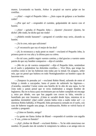manos.	 Levantando	 su	 bastón,	 Arthur	 le	 propinó	 un	 nuevo	 golpe	 en	 las
costillas.
—¡Alto!	—rugió	el	Pequeño	John—.	¿Sois	capaz	de	golpear	a	un	hombre
caído?
—¿Por	 qué	 no?	 —respondió	 el	 curtidor,	 golpeándole	 de	 nuevo	 con	 el
bastón.
—¡Alto!	 —gritaba	 el	 Pequeño	 John—.	 ¡Quieto!	 ¡Socorro!	 ¡Quieto,	 he
dicho!	¡Me	rindo,	he	dicho	que	me	rindo!
—¿Habéis	tenido	bastante?	—preguntó	el	curtidor	muy	serio,	alzando	su
bastón.
—¡Ya	lo	creo,	más	que	suficiente!
—¿Y	reconocéis	que	soy	el	mejor	de	los	dos?
—¡Sí,	lo	reconozco	y	mala	peste	os	mate!	—exclamó	el	Pequeño	John,	la
primera	parte	en	voz	alta	y	la	última	para	su	coleto.
—En	tal	caso,	podéis	seguir	vuestro	camino,	y	dad	gracias	a	vuestro	santo
patrón	de	que	soy	hombre	compasivo	—dijo	el	curtidor.
—¡Me	río	yo	de	vuestra	compasión!	—dijo	el	Pequeño	John,	sentándose
en	el	suelo	y	palpándose	las	doloridas	costillas—.	Vive	Dios,	que	tengo	las
costillas	como	si	me	las	hubieran	roto	todas	por	la	mitad.	Os	aseguro,	señor
mío,	que	no	pensé	que	hubiera	en	todo	Nottinghamshire	un	hombre	capaz	de
hacerme	esto.
—¡Tampoco	lo	pensaba	yo!	—exclamó	Robin	Hood,	saliendo	de	entre	el
follaje	 y	 riendo	 a	 carcajadas,	 hasta	 el	 punto	 de	 saltársele	 las	 lágrimas—.
¡Caramba,	caramba!	Caíste	como	una	botella	de	lo	alto	de	una	tapia.	Lo	he
visto	 todo	 y	 jamás	 pensé	 que	 te	 vería	 rindiéndote	 a	 ningún	 hombre	 de
Inglaterra.	Iba	en	tu	busca	para	recriminarte	por	no	haber	cumplido	mi	encargo
y,	 mira	 por	 dónde,	 veo	 que	 has	 pagado	 con	 creces	 tu	 falta,	 vencido	 y
humillado	 por	 este	 forastero.	 ¡Cómo	 te	 sacudió	 desde	 lejos,	 mientras	 tú	 te
quedabas	 mirándole!	 ¡Qué	 caída!	 ¡Jamás	 había	 visto	 a	 nadie	 rodar	 así!	 —y
mientras	Robin	hablaba,	el	Pequeño	John	permanecía	sentado	en	el	suelo,	con
cara	de	haberse	tragado	una	purga.	A	continuación,	Robin	se	volvió	hacia	el
curtidor	y	preguntó:
—¿Cómo	os	llamáis,	amigo?
—La	gente	me	llama	Arthur	de	Bland	—respondió	el	curtidor	con	orgullo
—.	Y	vos,	¿cómo	os	llamáis?
—¡Ajá!	¡Arthur	de	Bland!	—exclamó	Robin—.	Ya	he	oído	mencionar	ese
nombre.	El	pasado	mes	de	octubre	le	rompisteis	la	cabeza	a	un	amigo	mío	en
 