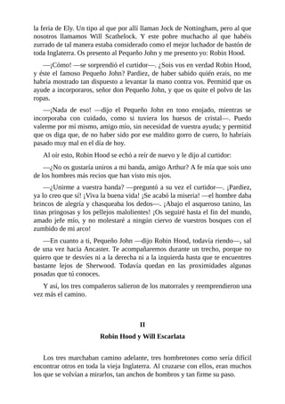 la	feria	de	Ely.	Un	tipo	al	que	por	allí	llaman	Jock	de	Nottingham,	pero	al	que
nosotros	 llamamos	 Will	 Scathelock.	 Y	 este	 pobre	 muchacho	 al	 que	 habéis
zurrado	de	tal	manera	estaba	considerado	como	el	mejor	luchador	de	bastón	de
toda	Inglaterra.	Os	presento	al	Pequeño	John	y	me	presento	yo:	Robin	Hood.
—¡Cómo!	—se	sorprendió	el	curtidor—.	¿Sois	vos	en	verdad	Robin	Hood,
y	éste	el	famoso	Pequeño	John?	Pardiez,	de	haber	sabido	quién	erais,	no	me
habría	mostrado	tan	dispuesto	a	levantar	la	mano	contra	vos.	Permitid	que	os
ayude	a	incorporaros,	señor	don	Pequeño	John,	y	que	os	quite	el	polvo	de	las
ropas.
—¡Nada	 de	 eso!	 —dijo	 el	 Pequeño	 John	 en	 tono	 enojado,	 mientras	 se
incorporaba	 con	 cuidado,	 como	 si	 tuviera	 los	 huesos	 de	 cristal—.	 Puedo
valerme	por	mí	mismo,	amigo	mío,	sin	necesidad	de	vuestra	ayuda;	y	permitid
que	os	diga	que,	de	no	haber	sido	por	ese	maldito	gorro	de	cuero,	lo	habríais
pasado	muy	mal	en	el	día	de	hoy.
Al	oír	esto,	Robin	Hood	se	echó	a	reír	de	nuevo	y	le	dijo	al	curtidor:
—¿No	os	gustaría	uniros	a	mi	banda,	amigo	Arthur?	A	fe	mía	que	sois	uno
de	los	hombres	más	recios	que	han	visto	mis	ojos.
—¿Unirme	a	vuestra	banda?	—preguntó	a	su	vez	el	curtidor—.	¡Pardiez,
ya	lo	creo	que	sí!	¡Viva	la	buena	vida!	¡Se	acabó	la	miseria!	—el	hombre	daba
brincos	de	alegría	y	chasqueaba	los	dedos—.	¡Abajo	el	asqueroso	tanino,	las
tinas	pringosas	y	los	pellejos	malolientes!	¡Os	seguiré	hasta	el	fin	del	mundo,
amado	jefe	mío,	y	no	molestaré	a	ningún	ciervo	de	vuestros	bosques	con	el
zumbido	de	mi	arco!
—En	cuanto	a	ti,	Pequeño	John	—dijo	Robin	Hood,	todavía	riendo—,	sal
de	una	vez	hacia	Ancaster.	Te	acompañaremos	durante	un	trecho,	porque	no
quiero	que	te	desvíes	ni	a	la	derecha	ni	a	la	izquierda	hasta	que	te	encuentres
bastante	 lejos	 de	 Sherwood.	 Todavía	 quedan	 en	 las	 proximidades	 algunas
posadas	que	tú	conoces.
Y	así,	los	tres	compañeros	salieron	de	los	matorrales	y	reemprendieron	una
vez	más	el	camino.
	
	
II
Robin	Hood	y	Will	Escarlata
	
Los	tres	marchaban	camino	adelante,	tres	hombretones	como	sería	difícil
encontrar	otros	en	toda	la	vieja	Inglaterra.	Al	cruzarse	con	ellos,	eran	muchos
los	que	se	volvían	a	mirarlos,	tan	anchos	de	hombros	y	tan	firme	su	paso.
 