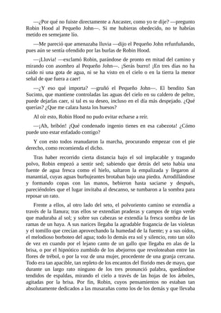 —¿Por	qué	no	fuiste	directamente	a	Ancaster,	como	yo	te	dije?	—pregunto
Robin	 Hood	 al	 Pequeño	 John—.	 Si	 me	 hubieras	 obedecido,	 no	 te	 habrías
metido	en	semejante	lío.
—Me	pareció	que	amenazaba	lluvia	—dijo	el	Pequeño	John	refunfuñando,
pues	aún	se	sentía	ofendido	por	las	burlas	de	Robin	Hood.
—¡Lluvia!	—exclamó	Robin,	parándose	de	pronto	en	mitad	del	camino	y
mirando	con	asombro	al	Pequeño	John—.	¡Serás	burro!	¡En	tres	días	no	ha
caído	ni	una	gota	de	agua,	ni	se	ha	visto	en	el	cielo	o	en	la	tierra	la	menor
señal	de	que	fuera	a	caer!
—¿Y	 eso	 qué	 importa?	 —gruñó	 el	 Pequeño	 John—.	 El	 bendito	 San
Sucinto,	que	mantiene	controladas	las	aguas	del	cielo	en	su	caldero	de	peltre,
puede	dejarlas	caer,	si	tal	es	su	deseo,	incluso	en	el	día	más	despejado.	¿Qué
querías?	¿Que	me	calara	hasta	los	huesos?
Al	oír	esto,	Robin	Hood	no	pudo	evitar	echarse	a	reír.
—¡Ah,	 bribón!	 ¡Qué	 condenado	 ingenio	 tienes	 en	 esa	 cabezota!	 ¿Cómo
puede	uno	estar	enfadado	contigo?
Y	 con	 esto	 todos	 reanudaron	 la	 marcha,	 procurando	 empezar	 con	 el	 pie
derecho,	como	recomienda	el	dicho.
Tras	 haber	 recorrido	 cierta	 distancia	 bajo	 el	 sol	 implacable	 y	 tragando
polvo,	 Robin	 empezó	 a	 sentir	 sed;	 sabiendo	 que	 detrás	 del	 seto	 había	 una
fuente	 de	 agua	 fresca	 como	 el	 hielo,	 saltaron	 la	 empalizada	 y	 llegaron	 al
manantial,	cuyas	aguas	burbujeantes	brotaban	bajo	una	piedra.	Arrodillándose
y	 formando	 copas	 con	 las	 manos,	 bebieron	 hasta	 saciarse	 y	 después,
pareciéndoles	que	el	lugar	invitaba	al	descanso,	se	tumbaron	a	la	sombra	para
reposar	un	rato.
Frente	a	ellos,	al	otro	lado	del	seto,	el	polvoriento	camino	se	extendía	a
través	de	la	llanura;	tras	ellos	se	extendían	praderas	y	campos	de	trigo	verde
que	maduraba	al	sol;	y	sobre	sus	cabezas	se	extendía	la	fresca	sombra	de	las
ramas	de	un	haya.	A	sus	narices	llegaba	la	agradable	fragancia	de	las	violetas
y	el	tomillo	que	crecían	aprovechando	la	humedad	de	la	fuente;	y	a	sus	oídos,
el	melodioso	borboteo	del	agua;	todo	lo	demás	era	sol	y	silencio,	roto	tan	sólo
de	vez	en	cuando	por	el	lejano	canto	de	un	gallo	que	llegaba	en	alas	de	la
brisa,	o	por	el	hipnótico	zumbido	de	los	abejorros	que	revoloteaban	entre	las
flores	de	trébol,	o	por	la	voz	de	una	mujer,	procedente	de	una	granja	cercana.
Todo	era	tan	apacible,	tan	repleto	de	los	encantos	del	florido	mes	de	mayo,	que
durante	 un	 largo	 rato	 ninguno	 de	 los	 tres	 pronunció	 palabra,	 quedándose
tendidos	 de	 espaldas,	 mirando	 el	 cielo	 a	 través	 de	 las	 hojas	 de	 los	 árboles,
agitadas	 por	 la	 brisa.	 Por	 fin,	 Robin,	 cuyos	 pensamientos	 no	 estaban	 tan
absolutamente	dedicados	a	las	musarañas	como	los	de	los	demás	y	que	llevaba
 