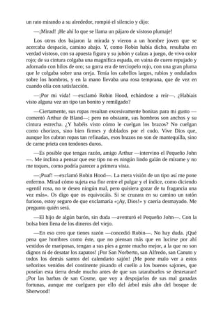un	rato	mirando	a	su	alrededor,	rompió	el	silencio	y	dijo:
—¡Mirad!	¡He	ahí	lo	que	se	llama	un	pájaro	de	vistoso	plumaje!
Los	 otros	 dos	 bajaron	 la	 mirada	 y	 vieron	 a	 un	 hombre	 joven	 que	 se
acercaba	 despacio,	 camino	 abajo.	 Y,	 como	 Robin	 había	 dicho,	 resultaba	 en
verdad	vistoso,	con	su	apuesta	figura	y	su	jubón	y	calzas	a	juego,	de	vivo	color
rojo;	de	su	cintura	colgaba	una	magnífica	espada,	en	vaina	de	cuero	repujado	y
adornado	con	hilos	de	oro;	su	gorra	era	de	terciopelo	rojo,	con	una	gran	pluma
que	le	colgaba	sobre	una	oreja.	Tenía	los	cabellos	largos,	rubios	y	ondulados
sobre	los	hombros,	y	en	la	mano	llevaba	una	rosa	temprana,	que	de	vez	en
cuando	olía	con	satisfacción.
—¡Por	 mi	 vida!	 —exclamó	 Robin	 Hood,	 echándose	 a	 reír—.	 ¿Habíais
visto	alguna	vez	un	tipo	tan	bonito	y	remilgado?
—Ciertamente,	sus	ropas	resultan	excesivamente	bonitas	para	mi	gusto	—
comentó	Arthur	de	Bland—;	pero	no	obstante,	sus	hombros	son	anchos	y	su
cintura	 estrecha.	 ¿Y	 habéis	 visto	 cómo	 le	 cuelgan	 los	 brazos?	 No	 cuelgan
como	 chorizos,	 sino	 bien	 firmes	 y	 doblados	 por	 el	 codo.	 Vive	 Dios	 que,
aunque	los	cubran	ropas	tan	refinadas,	esos	brazos	no	son	de	mantequilla,	sino
de	carne	prieta	con	tendones	duros.
—Es	posible	que	tengas	razón,	amigo	Arthur	—intervino	el	Pequeño	John
—.	Me	inclino	a	pensar	que	ese	tipo	no	es	ningún	lindo	galán	de	mírame	y	no
me	toques,	como	podría	parecer	a	primera	vista.
—¡Puaf!	—exclamó	Robin	Hood—.	La	mera	visión	de	un	tipo	así	me	pone
enfermo.	Mirad	cómo	sujeta	esa	flor	entre	el	pulgar	y	el	índice,	como	diciendo
«gentil	rosa,	no	te	deseo	ningún	mal,	pero	quisiera	gozar	de	tu	fragancia	una
vez	 más».	 Os	 digo	 que	 os	 equivocáis.	 Si	 se	 cruzara	 en	 su	 camino	 un	 ratón
furioso,	estoy	seguro	de	que	exclamaría	«¡Ay,	Dios!»	y	caería	desmayado.	Me
pregunto	quién	será.
—El	hijo	de	algún	barón,	sin	duda	—aventuró	el	Pequeño	John—.	Con	la
bolsa	bien	llena	de	los	dineros	del	viejo.
—En	eso	creo	que	tienes	razón	—concedió	Robin—.	No	hay	duda.	¡Qué
pena	 que	 hombres	 como	 éste,	 que	 no	 piensan	 más	 que	 en	 lucirse	 por	 ahí
vestidos	de	mariposas,	tengan	a	sus	pies	a	gente	mucho	mejor,	a	la	que	no	son
dignos	ni	de	desatar	los	zapatos!	¡Por	San	Norberto,	san	Alfredo,	san	Canuto	y
todos	 los	 demás	 santos	 del	 calendario	 sajón!	 ¡Me	 pone	 malo	 ver	 a	 estos
señoritos	venidos	del	continente	pisando	el	cuello	a	los	buenos	sajones,	que
poseían	esta	tierra	desde	mucho	antes	de	que	sus	tatarabuelos	se	destetaran!
¡Por	 las	 barbas	 de	 san	 Cosme,	 que	 voy	 a	 despojarlos	 de	 sus	 mal	 ganadas
fortunas,	 aunque	 me	 cuelguen	 por	 ello	 del	 árbol	 más	 alto	 del	 bosque	 de
Sherwood!
 