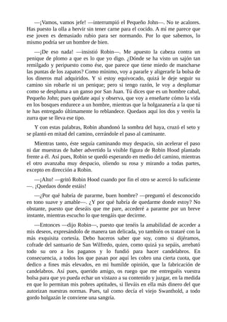 —¡Vamos,	vamos	jefe!	—interrumpió	el	Pequeño	John—.	No	te	acalores.
Has	puesto	la	olla	a	hervir	sin	tener	carne	para	el	cocido.	A	mí	me	parece	que
ese	 joven	 es	 demasiado	 rubio	 para	 ser	 normando.	 Por	 lo	 que	 sabemos,	 lo
mismo	podría	ser	un	hombre	de	bien.
—¡De	 eso	 nada!	 —insistió	 Robin—.	 Me	 apuesto	 la	 cabeza	 contra	 un
penique	de	plomo	a	que	es	lo	que	yo	digo.	¿Dónde	se	ha	visto	un	sajón	tan
remilgado	y	peripuesto	como	ése,	que	parece	que	tiene	miedo	de	mancharse
las	puntas	de	los	zapatos?	Como	mínimo,	voy	a	pararle	y	aligerarle	la	bolsa	de
los	 dineros	 mal	 adquiridos.	 Y	 si	 estoy	 equivocado,	 quizá	 le	 deje	 seguir	 su
camino	 sin	 robarle	 ni	 un	 penique;	 pero	 si	 tengo	 razón,	 le	 voy	 a	 desplumar
como	se	despluma	a	un	ganso	por	San	Juan.	Tú	dices	que	es	un	hombre	cabal,
Pequeño	John;	pues	quédate	aquí	y	observa,	que	voy	a	enseñarte	cómo	la	vida
en	los	bosques	endurece	a	un	hombre,	mientras	que	la	holgazanería	a	la	que	tú
te	has	entregado	últimamente	lo	reblandece.	Quedaos	aquí	los	dos	y	veréis	la
zurra	que	se	lleva	ese	tipo.
Y	con	estas	palabras,	Robin	abandonó	la	sombra	del	haya,	cruzó	el	seto	y
se	plantó	en	mitad	del	camino,	cerrándole	el	paso	al	caminante.
Mientras	tanto,	éste	seguía	caminando	muy	despacio,	sin	acelerar	el	paso
ni	dar	muestras	de	haber	advertido	la	visible	figura	de	Robin	Hood	plantado
frente	a	él.	Así	pues,	Robin	se	quedó	esperando	en	medio	del	camino,	mientras
el	 otro	 avanzaba	 muy	 despacio,	 oliendo	 su	 rosa	 y	 mirando	 a	 todas	 partes,
excepto	en	dirección	a	Robin.
—¡Alto!	—gritó	Robin	Hood	cuando	por	fin	el	otro	se	acercó	lo	suficiente
—.	¡Quedaos	donde	estáis!
—¿Por	qué	habría	de	pararme,	buen	hombre?	—preguntó	el	desconocido
en	tono	suave	y	amable—.	¿Y	por	qué	habría	de	quedarme	donde	estoy?	No
obstante,	puesto	que	deseáis	que	me	pare,	accederé	a	pararme	por	un	breve
instante,	mientras	escucho	lo	que	tengáis	que	decirme.
—Entonces	—dijo	Robin—,	puesto	que	tenéis	la	amabilidad	de	acceder	a
mis	deseos,	expresándolo	de	manera	tan	delicada,	yo	también	os	trataré	con	la
más	 exquisita	 cortesía.	 Debo	 haceros	 saber	 que	 soy,	 como	 si	 dijéramos,
cofrade	del	santuario	de	San	Wilfredo,	quien,	como	quizá	ya	sepáis,	arrebató
todo	 su	 oro	 a	 los	 paganos	 y	 lo	 fundió	 para	 hacer	 candelabros.	 En
consecuencia,	a	todos	los	que	pasan	por	aquí	les	cobro	una	cierta	cuota,	que
dedico	 a	 fines	 más	 elevados,	 en	 mi	 humilde	 opinión,	 que	 la	 fabricación	 de
candelabros.	 Así	 pues,	 querido	 amigo,	 os	 ruego	 que	 me	 entreguéis	 vuestra
bolsa	para	que	yo	pueda	echar	un	vistazo	a	su	contenido	y	juzgar,	en	la	medida
en	que	lo	permitan	mis	pobres	aptitudes,	si	lleváis	en	ella	más	dinero	del	que
autorizan	 nuestras	 normas.	 Pues,	 tal	 como	 decía	 el	 viejo	 Swanthold,	 a	 todo
gordo	holgazán	le	conviene	una	sangría.
 