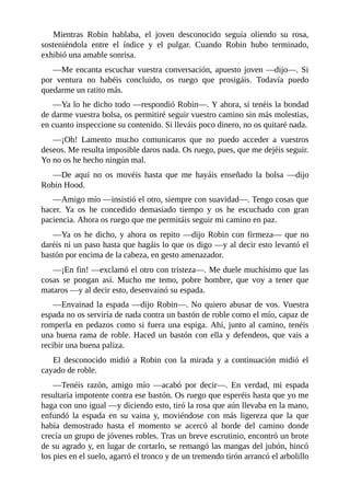 Mientras	 Robin	 hablaba,	 el	 joven	 desconocido	 seguía	 oliendo	 su	 rosa,
sosteniéndola	 entre	 el	 índice	 y	 el	 pulgar.	 Cuando	 Robin	 hubo	 terminado,
exhibió	una	amable	sonrisa.
—Me	encanta	escuchar	vuestra	conversación,	apuesto	joven	—dijo—.	Si
por	 ventura	 no	 habéis	 concluido,	 os	 ruego	 que	 prosigáis.	 Todavía	 puedo
quedarme	un	ratito	más.
—Ya	lo	he	dicho	todo	—respondió	Robin—.	Y	ahora,	si	tenéis	la	bondad
de	darme	vuestra	bolsa,	os	permitiré	seguir	vuestro	camino	sin	más	molestias,
en	cuanto	inspeccione	su	contenido.	Si	lleváis	poco	dinero,	no	os	quitaré	nada.
—¡Oh!	 Lamento	 mucho	 comunicaros	 que	 no	 puedo	 acceder	 a	 vuestros
deseos.	Me	resulta	imposible	daros	nada.	Os	ruego,	pues,	que	me	dejéis	seguir.
Yo	no	os	he	hecho	ningún	mal.
—De	 aquí	 no	 os	 movéis	 hasta	 que	 me	 hayáis	 enseñado	 la	 bolsa	 —dijo
Robin	Hood.
—Amigo	mío	—insistió	el	otro,	siempre	con	suavidad—.	Tengo	cosas	que
hacer.	 Ya	 os	 he	 concedido	 demasiado	 tiempo	 y	 os	 he	 escuchado	 con	 gran
paciencia.	Ahora	os	ruego	que	me	permitáis	seguir	mi	camino	en	paz.
—Ya	os	he	dicho,	y	ahora	os	repito	—dijo	Robin	con	firmeza—	que	no
daréis	ni	un	paso	hasta	que	hagáis	lo	que	os	digo	—y	al	decir	esto	levantó	el
bastón	por	encima	de	la	cabeza,	en	gesto	amenazador.
—¡En	fin!	—exclamó	el	otro	con	tristeza—.	Me	duele	muchísimo	que	las
cosas	 se	 pongan	 así.	 Mucho	 me	 temo,	 pobre	 hombre,	 que	 voy	 a	 tener	 que
mataros	—y	al	decir	esto,	desenvainó	su	espada.
—Envainad	la	espada	—dijo	Robin—.	No	quiero	abusar	de	vos.	Vuestra
espada	no	os	serviría	de	nada	contra	un	bastón	de	roble	como	el	mío,	capaz	de
romperla	en	pedazos	como	si	fuera	una	espiga.	Ahí,	junto	al	camino,	tenéis
una	buena	rama	de	roble.	Haced	un	bastón	con	ella	y	defendeos,	que	vais	a
recibir	una	buena	paliza.
El	 desconocido	 midió	 a	 Robin	 con	 la	 mirada	 y	 a	 continuación	 midió	 el
cayado	de	roble.
—Tenéis	 razón,	 amigo	 mío	 —acabó	 por	 decir—.	 En	 verdad,	 mi	 espada
resultaría	impotente	contra	ese	bastón.	Os	ruego	que	esperéis	hasta	que	yo	me
haga	con	uno	igual	—y	diciendo	esto,	tiró	la	rosa	que	aún	llevaba	en	la	mano,
enfundó	 la	 espada	 en	 su	 vaina	 y,	 moviéndose	 con	 más	 ligereza	 que	 la	 que
había	 demostrado	 hasta	 el	 momento	 se	 acercó	 al	 borde	 del	 camino	 donde
crecía	un	grupo	de	jóvenes	robles.	Tras	un	breve	escrutinio,	encontró	un	brote
de	su	agrado	y,	en	lugar	de	cortarlo,	se	remangó	las	mangas	del	jubón,	hincó
los	pies	en	el	suelo,	agarró	el	tronco	y	de	un	tremendo	tirón	arrancó	el	arbolillo
 