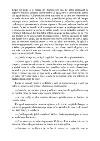 dirigió	 un	 golpe	 a	 la	 cabeza	 del	 desconocido	 que,	 de	 haber	 alcanzado	 su
objetivo,	le	habría	arrojado	dando	tumbos	al	agua;	pero	el	desconocido	desvió
con	igual	destreza.	Allí	permanecieron,	cada	uno	en	su	sitio,	sin	retroceder	ni
un	 dedo,	 durante	 toda	 una	 hora,	 dando	 y	 recibiendo	 golpes	 todo	 el	 tiempo,
hasta	que	ambos	quedaron	cubiertos	de	chichones	y	cardenales,	a	pesar	de	lo
cual	ninguno	pensó	en	decir	«basta»	ni	parecía	dispuesto	a	dejarse	derribar	del
puente.	De	vez	en	cuando	se	detenían	para	descansar,	y	los	dos	pensaban	para
sí	mismos	que	nunca	en	su	vida	se	habían	topado	con	un	individuo	tan	hábil	en
el	manejo	del	bastón.	Por	fin	Robin	colocó	un	golpe	en	las	costillas	de	su	rival
que	levantó	de	su	casaca	tanta	polvareda	como	si	hubiera	apaleado	un	pajar.
Tan	fuerte	fue	el	golpe,	que	el	desconocido	estuvo	a	un	pelo	de	caer	al	agua,
pero	 se	 recuperó	 inmediatamente	 y,	 con	 un	 hábil	 movimiento,	 le	 aplicó	 a
Robin	un	golpe	en	el	cráneo	que	hizo	brotar	la	sangre.	Esto	acabó	de	enfurecer
a	Robin,	que	golpeó	con	todas	sus	fuerzas;	pero	el	otro	desvió	el	golpe	y	una
vez	más	contraatacó,	esta	vez	con	tanto	acierto	que	Robin	cayó	de	cabeza	al
agua,	como	un	bolo	derribado.
—¿Dónde	te	deja	eso,	amigo?	—gritó	el	desconocido,	rugiendo	de	risa.
—Con	el	agua	al	cuello	y	flotando	con	la	marea	—respondió	Robin,	que
tampoco	pudo	evitar	reírse	ante	su	lamentable	situación.	Luego,	se	puso	en	pie
y	 vadeó	 hasta	 la	 orilla,	 mientras	 los	 pececillos	 huían	 en	 todas	 direcciones,
asustados	por	su	intrusión—.	Dadme	la	mano	—pidió	al	llegar	a	la	orilla—.
Debo	reconocer	que	sois	un	tipo	fuerte	y	valeroso,	que	sabe	cómo	luchar	con
un	palo.	Entre	unas	cosas	y	otras,	la	cabeza	me	zumba	como	una	colmena	de
abejas	en	pleno	mes	de	junio.
Luego	se	llevó	el	cuerno	a	los	labios	y	soltó	un	trompetazo	que	resonó	por
todos	los	senderos	del	bosque,	añadiendo	a	continuación:
—Caramba,	sois	un	tipo	grande	y	valiente;	no	existe	de	aquí	a	Canterbury
un	hombre	capaz	de	hacer	lo	que	vos	me	habéis	hecho.
—Y	 vos	 —dijo	 el	 desconocido,	 riendo—	 peleáis	 como	 un	 hombre	 de
corazón	noble.
En	aquel	momento	las	ramas	se	agitaron	y	de	pronto	surgió	del	bosque	un
numeroso	grupo	de	robustos	campesinos,	todos	vestidos	de	lana	verde,	con	el
leal	Will	Stutely	a	la	cabeza.
—¿Qué	ha	pasado,	jefe?	—exclamó	Will—.	Estás	mojado	de	pies	a	cabeza
y	calado	hasta	los	huesos.
—Poca	 cosa	 —respondió	 alegremente	 Robin—.	 Este	 muchachote	 me	 ha
tirado	de	cabeza	al	agua,	además	de	darme	una	buena	paliza.
—Entonces	 no	 se	 librará	 de	 recibir	 él	 mismo	 un	 chapuzón,	 con	 su
 
