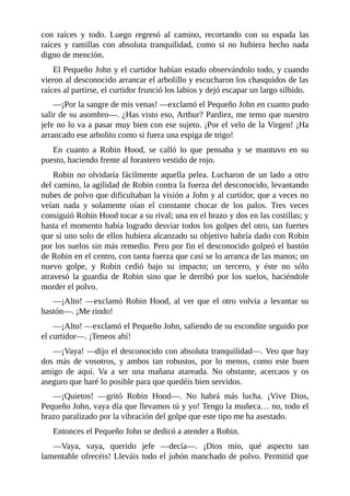 con	 raíces	 y	 todo.	 Luego	 regresó	 al	 camino,	 recortando	 con	 su	 espada	 las
raíces	 y	 ramillas	 con	 absoluta	 tranquilidad,	 como	 si	 no	 hubiera	 hecho	 nada
digno	de	mención.
El	Pequeño	John	y	el	curtidor	habían	estado	observándolo	todo,	y	cuando
vieron	al	desconocido	arrancar	el	arbolillo	y	escucharon	los	chasquidos	de	las
raíces	al	partirse,	el	curtidor	frunció	los	labios	y	dejó	escapar	un	largo	silbido.
—¡Por	la	sangre	de	mis	venas!	—exclamó	el	Pequeño	John	en	cuanto	pudo
salir	de	su	asombro—.	¿Has	visto	eso,	Arthur?	Pardiez,	me	temo	que	nuestro
jefe	no	lo	va	a	pasar	muy	bien	con	ese	sujeto.	¡Por	el	velo	de	la	Virgen!	¡Ha
arrancado	ese	arbolito	como	si	fuera	una	espiga	de	trigo!
En	 cuanto	 a	 Robin	 Hood,	 se	 calló	 lo	 que	 pensaba	 y	 se	 mantuvo	 en	 su
puesto,	haciendo	frente	al	forastero	vestido	de	rojo.
Robin	no	olvidaría	fácilmente	aquella	pelea.	Lucharon	de	un	lado	a	otro
del	camino,	la	agilidad	de	Robin	contra	la	fuerza	del	desconocido,	levantando
nubes	de	polvo	que	dificultaban	la	visión	a	John	y	al	curtidor,	que	a	veces	no
veían	 nada	 y	 solamente	 oían	 el	 constante	 chocar	 de	 los	 palos.	 Tres	 veces
consiguió	Robin	Hood	tocar	a	su	rival;	una	en	el	brazo	y	dos	en	las	costillas;	y
hasta	el	momento	había	logrado	desviar	todos	los	golpes	del	otro,	tan	fuertes
que	si	uno	solo	de	ellos	hubiera	alcanzado	su	objetivo	habría	dado	con	Robin
por	los	suelos	sin	más	remedio.	Pero	por	fin	el	desconocido	golpeó	el	bastón
de	Robin	en	el	centro,	con	tanta	fuerza	que	casi	se	lo	arranca	de	las	manos;	un
nuevo	 golpe,	 y	 Robin	 cedió	 bajo	 su	 impacto;	 un	 tercero,	 y	 éste	 no	 sólo
atravesó	 la	 guardia	 de	 Robin	 sino	 que	 le	 derribó	 por	 los	 suelos,	 haciéndole
morder	el	polvo.
—¡Alto!	—exclamó	Robin	Hood,	al	ver	que	el	otro	volvía	a	levantar	su
bastón—.	¡Me	rindo!
—¡Alto!	—exclamó	el	Pequeño	John,	saliendo	de	su	escondite	seguido	por
el	curtidor—.	¡Teneos	ahí!
—¡Vaya!	—dijo	el	desconocido	con	absoluta	tranquilidad—.	Veo	que	hay
dos	 más	 de	 vosotros,	 y	 ambos	 tan	 robustos,	 por	 lo	 menos,	 como	 este	 buen
amigo	 de	 aquí.	 Va	 a	 ser	 una	 mañana	 atareada.	 No	 obstante,	 acercaos	 y	 os
aseguro	que	haré	lo	posible	para	que	quedéis	bien	servidos.
—¡Quietos!	 —gritó	 Robin	 Hood—.	 No	 habrá	 más	 lucha.	 ¡Vive	 Dios,
Pequeño	John,	vaya	día	que	llevamos	tú	y	yo!	Tengo	la	muñeca…	no,	todo	el
brazo	paralizado	por	la	vibración	del	golpe	que	este	tipo	me	ha	asestado.
Entonces	el	Pequeño	John	se	dedicó	a	atender	a	Robin.
—Vaya,	 vaya,	 querido	 jefe	 —decía—.	 ¡Dios	 mío,	 qué	 aspecto	 tan
lamentable	ofrecéis!	Lleváis	todo	el	jubón	manchado	de	polvo.	Permitid	que
 