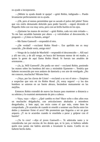os	ayude	a	incorporaros.
—¡Métete	 tu	 ayuda	 donde	 te	 quepa!	 —gritó	 Robin,	 indignado—.	 Puedo
levantarme	perfectamente	sin	tu	ayuda.
—¡Oh,	pero	al	menos	permitidme	que	os	sacuda	el	polvo	del	jubón!	Temo
que	 vos	 estéis	 demasiado	 dolorido	 para	 poder	 hacerlo	 —siguió	 diciendo	 el
Pequeño	John	con	voz	muy	seria,	pero	con	un	brillo	burlón	en	los	ojos.
—¡Quítame	las	manos	de	encima!	—gritó	Robin,	cada	vez	más	irritado—.
Ya	 me	 han	 sacudido	 bastante	 por	 ahora	 —y	 volviéndose	 al	 desconocido,	 le
preguntó—:	¿Cómo	os	llamáis,	amigo?
—Me	llamo	Gamwell	—respondió	el	otro.
—¿De	 verdad?	 —exclamó	 Robin	 Hood—.	 Ese	 apellido	 me	 es	 muy
conocido.	¿De	dónde	venís,	amigo	mío?
—Vengo	de	la	ciudad	de	Maxfield	—respondió	el	desconocido—.	Allí	nací
y	allí	me	crie,	y	de	allí	vengo,	en	busca	del	hermano	menor	de	mi	madre,	a
quien	 la	 gente	 de	 aquí	 llama	 Robin	 Hood.	 Si	 fuerais	 tan	 amables	 de
orientarme…
—¡Ja,	ja,	Will	Gamwell!	¡No	podía	ser	otro!	—exclamó	Robin,	poniendo
las	manos	sobre	los	hombros	del	otro	y	mirándole	fijamente—.	Tendría	que
haberte	reconocido	por	esos	andares	de	damisela	y	ese	aire	de	remilgado.	¿No
me	conoces,	muchacho?	Mírame	bien.
—¡Vaya,	por	los	clavos	de	Cristo!	—exclamó	a	su	vez	el	otro—.	Empiezo
a	 sospechar	 que	 sois	 mi	 tío	 Robin	 Hood.	 ¡Sí,	 estoy	 seguro!	 —y	 los	 dos
hombres	 se	 unieron	 en	 un	 fuerte	 abrazo,	 besándose	 mutuamente	 en	 las
mejillas.
Entonces	Robin	extendió	de	nuevo	los	brazos	para	mantener	a	distancia	a
su	sobrino	y	lo	examinó	atentamente	de	pies	a	cabeza.
—Vaya,	vaya	—dijo—.	¿Qué	cambio	es	éste?	Hace	ocho	o	diez	años	eras
un	 muchacho	 delgaducho,	 con	 articulaciones	 abultadas	 y	 miembros
desgarbados,	 y	 hete	 aquí,	 tan	 recio	 como	 el	 que	 más,	 como	 bien	 he
comprobado.	¿Te	acuerdas	de	cuando	te	enseñé	a	sostener	una	flecha	entre	los
dedos	 y	 mantener	 firme	 el	 arco?	 Me	 prometiste	 que	 llegarías	 a	 ser	 un	 gran
arquero.	 ¿Y	 no	 te	 acuerdas	 cuando	 te	 enseñaba	 a	 parar	 y	 golpear	 con	 el
bastón?
—¡Ya	 lo	 creo!	 —dijo	 el	 joven	 Gamwell—.	 Te	 admiraba	 tanto	 y	 te
consideraba	 tan	 por	 encima	 de	 los	 demás	 que,	 te	 lo	 juro,	 si	 hubiera	 sabido
quién	 eras	 jamás	 me	 habría	 atrevido	 a	 levantarte	 la	 mano.	 Confío	 en	 no
haberte	hecho	daño.
 