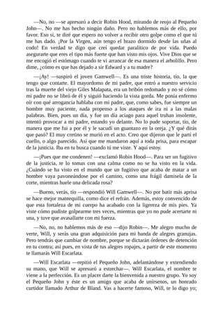 —No,	no	—se	apresuró	a	decir	Robin	Hood,	mirando	de	reojo	al	Pequeño
John—.	No	me	has	hecho	ningún	daño.	Pero	no	hablemos	más	de	ello,	por
favor.	Eso	sí,	te	diré	que	espero	no	volver	a	recibir	otro	golpe	como	el	que	tú
me	has	dado.	¡Por	la	Virgen,	aún	tengo	el	brazo	dormido	desde	las	uñas	al
codo!	 En	 verdad	 te	 digo	 que	 creí	 quedar	 paralítico	 de	 por	 vida.	 Puedo
asegurarte	que	eres	el	tipo	más	fuerte	que	han	visto	mis	ojos.	Vive	Dios	que	se
me	encogió	el	estómago	cuando	te	vi	arrancar	de	esa	manera	el	arbolillo.	Pero
dime,	¿cómo	es	que	has	dejado	a	sir	Edward	y	a	tu	madre?
—¡Ay!	 —suspiró	 el	 joven	 Gamwell—.	 Es	 una	 triste	 historia,	 tío,	 la	 que
tengo	que	contarte.	El	mayordomo	de	mi	padre,	que	entró	a	nuestro	servicio
tras	la	muerte	del	viejo	Giles	Malapata,	era	un	bribón	redomado	y	no	sé	cómo
mi	padre	no	se	libró	de	él	y	siguió	haciendo	la	vista	gorda.	Me	ponía	enfermo
oír	con	qué	arrogancia	hablaba	con	mi	padre,	que,	como	sabes,	fue	siempre	un
hombre	 muy	 paciente,	 nada	 propenso	 a	 los	 ataques	 de	 ira	 ni	 a	 las	 malas
palabras.	Bien,	pues	un	día,	y	fue	un	día	aciago	para	aquel	truhan	insolente,
intentó	provocar	a	mi	padre,	estando	yo	delante.	No	lo	pude	soportar,	tío,	de
manera	que	me	fui	a	por	él	y	le	sacudí	un	guantazo	en	la	oreja.	¿Y	qué	dirás
que	pasó?	El	muy	cretino	se	murió	en	el	acto.	Creo	que	dijeron	que	le	partí	el
cuello,	o	algo	parecido.	Así	que	me	mandaron	aquí	a	toda	prisa,	para	escapar
de	la	justicia.	Iba	en	tu	busca	cuando	tú	me	viste.	Y	aquí	estoy.
—¡Pues	que	me	condenen!	—exclamó	Robin	Hood—.	Para	ser	un	fugitivo
de	 la	 justicia,	 te	 lo	 tomas	 con	 una	 calma	 como	 no	 se	 ha	 visto	 en	 la	 vida.
¿Cuándo	se	ha	visto	en	el	mundo	que	un	fugitivo	que	acaba	de	matar	a	un
hombre	 vaya	 pavoneándose	 por	 el	 camino,	 como	 una	 frágil	 damisela	 de	 la
corte,	mientras	huele	una	delicada	rosa?
—Bueno,	verás,	tío	—respondió	Will	Gamwell—.	No	por	batir	más	aprisa
se	hace	mejor	mantequilla,	como	dice	el	refrán.	Además,	estoy	convencido	de
que	esta	fortaleza	de	mi	cuerpo	ha	acabado	con	la	ligereza	de	mis	pies.	Ya
viste	cómo	pudiste	golpearme	tres	veces,	mientras	que	yo	no	pude	acertarte	ni
una,	y	tuve	que	avasallarte	con	mi	fuerza.
—No,	no,	no	hablemos	más	de	eso	—dijo	Robin—.	Me	alegro	mucho	de
verte,	Will,	y	serás	una	gran	adquisición	para	mi	banda	de	alegres	granujas.
Pero	tendrás	que	cambiar	de	nombre,	porque	se	dictarán	órdenes	de	detención
en	tu	contra;	así	pues,	en	vista	de	tus	alegres	ropajes,	a	partir	de	este	momento
te	llamarás	Will	Escarlata.
—Will	Escarlata	—repitió	el	Pequeño	John,	adelantándose	y	extendiendo
su	 mano,	 que	 Will	 se	 apresuró	 a	 estrechar—.	 Will	 Escarlata,	 el	 nombre	 te
viene	a	la	perfección.	Es	un	placer	darte	la	bienvenida	a	nuestro	grupo.	Yo	soy
el	 Pequeño	 John	 y	 éste	 es	 un	 amigo	 que	 acaba	 de	 unírsenos,	 un	 honrado
curtidor	llamado	Arthur	de	Bland.	Vas	a	hacerte	famoso,	Will,	te	lo	digo	yo;
 