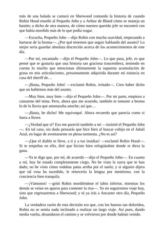 más	 de	 una	 balada	 se	 cantará	 en	 Sherwood	 contando	 la	 historia	 de	 cuando
Robin	Hood	enseñó	al	Pequeño	John	y	a	Arthur	de	Bland	cómo	se	maneja	un
bastón;	o	dicho	de	otra	manera,	de	cómo	nuestro	querido	jefe	se	encontró	con
que	había	mordido	más	de	lo	que	podía	tragar.
—Escucha,	Pequeño	John	—dijo	Robin	con	mucha	suavidad,	empezando	a
hartarse	de	la	broma—.	¿Por	qué	tenemos	que	seguir	hablando	del	asunto?	Lo
mejor	sería	guardar	absoluta	discreción	acerca	de	los	acontecimientos	de	este
día.
—Por	mí,	encantado	—dijo	el	Pequeño	John—.	Lo	que	pasa,	jefe,	es	que
pensé	que	te	gustaría	que	una	historia	tan	graciosa	trascendiera,	teniendo	en
cuenta	 lo	 mucho	 que	 mencionas	 últimamente	 la	 supuesta	 acumulación	 de
grasa	en	mis	articulaciones,	presuntamente	adquirida	durante	mi	estancia	en
casa	del	sheriff	de…
—¡Basta,	Pequeño	John!	—exclamó	Robin,	irritado—.	Creo	haber	dicho
que	no	hablemos	más	del	asunto.
—Muy	bien,	muy	bien	—dijo	el	Pequeño	John—.	Por	mi	parte,	empiezo	a
cansarme	del	tema.	Pero,	ahora	que	me	acuerdo,	también	te	tomaste	a	broma
lo	de	la	lluvia	que	amenazaba	anoche;	así	que…
—¡Basta,	he	dicho!	Me	equivoqué.	Ahora	recuerdo	que	parecía	como	si
fuera	a	llover.
—¿Verdad	que	sí?	Eso	me	pareció	también	a	mí	—insistió	el	Pequeño	John
—.	En	tal	caso,	sin	duda	pensarás	que	hice	bien	al	buscar	cobijo	en	el	Jabalí
Azul,	en	lugar	de	aventurarme	en	plena	tormenta.	¿No	es	así?
—¡Que	el	diablo	te	lleve,	a	ti	y	a	tus	insidias!	—exclamó	Robin	Hood—.
Si	 te	 empeñas	 en	 ello,	 diré	 que	 hiciste	 bien	 refugiándote	 donde	 te	 diera	 la
gana.
—Ya	te	digo	que,	por	mí,	de	acuerdo	—dijo	el	Pequeño	John—.	En	cuanto
a	 mí,	 hoy	 he	 estado	 completamente	 ciego.	 No	 he	 visto	 la	 zurra	 que	 te	 han
dado;	no	he	visto	cómo	rodabas	patas	arriba	por	el	suelo;	y	si	alguien	dijera
que	 tal	 cosa	 ha	 sucedido,	 le	 retorcería	 la	 lengua	 por	 mentiroso,	 con	 la
conciencia	bien	tranquila.
—¡Vámonos!	 —gritó	 Robin	 mordiéndose	 el	 labio	 inferior,	 mientras	 los
demás	se	veían	en	apuros	para	contener	la	risa—.	Ya	no	seguiremos	viaje	hoy,
sino	que	regresaremos	a	Sherwood;	y	tú	ya	irás	a	Ancaster	otro	día,	Pequeño
John.
La	verdadera	razón	de	esta	decisión	era	que,	con	los	huesos	tan	doloridos,
Robin	no	se	sentía	nada	inclinado	a	realizar	un	largo	viaje.	Así	pues,	dando
media	vuelta,	desandaron	el	camino	y	se	volvieron	por	donde	habían	venido.
 