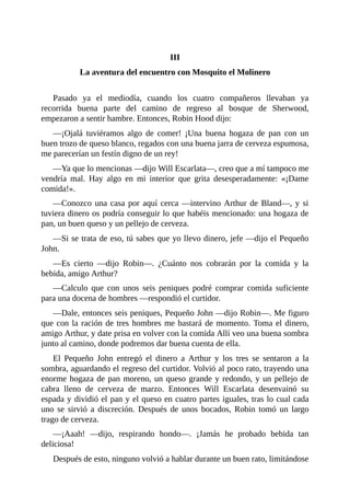 III
La	aventura	del	encuentro	con	Mosquito	el	Molinero
	
Pasado	 ya	 el	 mediodía,	 cuando	 los	 cuatro	 compañeros	 llevaban	 ya
recorrida	 buena	 parte	 del	 camino	 de	 regreso	 al	 bosque	 de	 Sherwood,
empezaron	a	sentir	hambre.	Entonces,	Robin	Hood	dijo:
—¡Ojalá	 tuviéramos	 algo	 de	 comer!	 ¡Una	 buena	 hogaza	 de	 pan	 con	 un
buen	trozo	de	queso	blanco,	regados	con	una	buena	jarra	de	cerveza	espumosa,
me	parecerían	un	festín	digno	de	un	rey!
—Ya	que	lo	mencionas	—dijo	Will	Escarlata—,	creo	que	a	mí	tampoco	me
vendría	 mal.	 Hay	 algo	 en	 mi	 interior	 que	 grita	 desesperadamente:	 «¡Dame
comida!».
—Conozco	una	casa	por	aquí	cerca	—intervino	Arthur	de	Bland—,	y	si
tuviera	dinero	os	podría	conseguir	lo	que	habéis	mencionado:	una	hogaza	de
pan,	un	buen	queso	y	un	pellejo	de	cerveza.
—Si	se	trata	de	eso,	tú	sabes	que	yo	llevo	dinero,	jefe	—dijo	el	Pequeño
John.
—Es	 cierto	 —dijo	 Robin—.	 ¿Cuánto	 nos	 cobrarán	 por	 la	 comida	 y	 la
bebida,	amigo	Arthur?
—Calculo	 que	 con	 unos	 seis	 peniques	 podré	 comprar	 comida	 suficiente
para	una	docena	de	hombres	—respondió	el	curtidor.
—Dale,	entonces	seis	peniques,	Pequeño	John	—dijo	Robin—.	Me	figuro
que	con	la	ración	de	tres	hombres	me	bastará	de	momento.	Toma	el	dinero,
amigo	Arthur,	y	date	prisa	en	volver	con	la	comida	Allí	veo	una	buena	sombra
junto	al	camino,	donde	podremos	dar	buena	cuenta	de	ella.
El	 Pequeño	 John	 entregó	 el	 dinero	 a	 Arthur	 y	 los	 tres	 se	 sentaron	 a	 la
sombra,	aguardando	el	regreso	del	curtidor.	Volvió	al	poco	rato,	trayendo	una
enorme	hogaza	de	pan	moreno,	un	queso	grande	y	redondo,	y	un	pellejo	de
cabra	 lleno	 de	 cerveza	 de	 marzo.	 Entonces	 Will	 Escarlata	 desenvainó	 su
espada	y	dividió	el	pan	y	el	queso	en	cuatro	partes	iguales,	tras	lo	cual	cada
uno	 se	 sirvió	 a	 discreción.	 Después	 de	 unos	 bocados,	 Robin	 tomó	 un	 largo
trago	de	cerveza.
—¡Aaah!	 —dijo,	 respirando	 hondo—.	 ¡Jamás	 he	 probado	 bebida	 tan
deliciosa!
Después	de	esto,	ninguno	volvió	a	hablar	durante	un	buen	rato,	limitándose
 