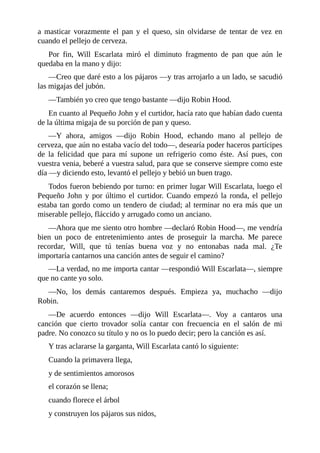 a	 masticar	 vorazmente	 el	 pan	 y	 el	 queso,	 sin	 olvidarse	 de	 tentar	 de	 vez	 en
cuando	el	pellejo	de	cerveza.
Por	 fin,	 Will	 Escarlata	 miró	 el	 diminuto	 fragmento	 de	 pan	 que	 aún	 le
quedaba	en	la	mano	y	dijo:
—Creo	que	daré	esto	a	los	pájaros	—y	tras	arrojarlo	a	un	lado,	se	sacudió
las	migajas	del	jubón.
—También	yo	creo	que	tengo	bastante	—dijo	Robin	Hood.
En	cuanto	al	Pequeño	John	y	el	curtidor,	hacía	rato	que	habían	dado	cuenta
de	la	última	migaja	de	su	porción	de	pan	y	queso.
—Y	 ahora,	 amigos	 —dijo	 Robin	 Hood,	 echando	 mano	 al	 pellejo	 de
cerveza,	que	aún	no	estaba	vacío	del	todo—,	desearía	poder	haceros	partícipes
de	 la	 felicidad	 que	 para	 mí	 supone	 un	 refrigerio	 como	 éste.	 Así	 pues,	 con
vuestra	venia,	beberé	a	vuestra	salud,	para	que	se	conserve	siempre	como	este
día	—y	diciendo	esto,	levantó	el	pellejo	y	bebió	un	buen	trago.
Todos	fueron	bebiendo	por	turno:	en	primer	lugar	Will	Escarlata,	luego	el
Pequeño	 John	 y	 por	 último	 el	 curtidor.	 Cuando	 empezó	 la	 ronda,	 el	 pellejo
estaba	tan	gordo	como	un	tendero	de	ciudad;	al	terminar	no	era	más	que	un
miserable	pellejo,	fláccido	y	arrugado	como	un	anciano.
—Ahora	que	me	siento	otro	hombre	—declaró	Robin	Hood—,	me	vendría
bien	 un	 poco	 de	 entretenimiento	 antes	 de	 proseguir	 la	 marcha.	 Me	 parece
recordar,	 Will,	 que	 tú	 tenías	 buena	 voz	 y	 no	 entonabas	 nada	 mal.	 ¿Te
importaría	cantarnos	una	canción	antes	de	seguir	el	camino?
—La	verdad,	no	me	importa	cantar	—respondió	Will	Escarlata—,	siempre
que	no	cante	yo	solo.
—No,	 los	 demás	 cantaremos	 después.	 Empieza	 ya,	 muchacho	 —dijo
Robin.
—De	 acuerdo	 entonces	 —dijo	 Will	 Escarlata—.	 Voy	 a	 cantaros	 una
canción	 que	 cierto	 trovador	 solía	 cantar	 con	 frecuencia	 en	 el	 salón	 de	 mi
padre.	No	conozco	su	título	y	no	os	lo	puedo	decir;	pero	la	canción	es	así.
Y	tras	aclararse	la	garganta,	Will	Escarlata	cantó	lo	siguiente:
Cuando	la	primavera	llega,
y	de	sentimientos	amorosos
el	corazón	se	llena;
cuando	florece	el	árbol
y	construyen	los	pájaros	sus	nidos,
 