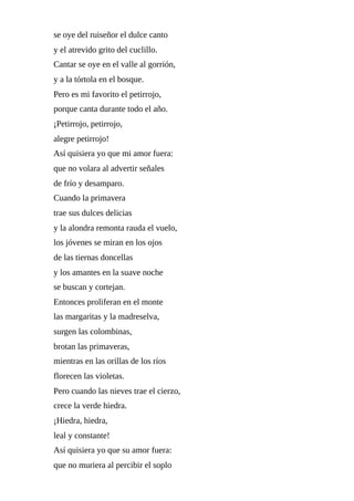 se	oye	del	ruiseñor	el	dulce	canto
y	el	atrevido	grito	del	cuclillo.
Cantar	se	oye	en	el	valle	al	gorrión,
y	a	la	tórtola	en	el	bosque.
Pero	es	mi	favorito	el	petirrojo,
porque	canta	durante	todo	el	año.
¡Petirrojo,	petirrojo,
alegre	petirrojo!
Así	quisiera	yo	que	mi	amor	fuera:
que	no	volara	al	advertir	señales
de	frío	y	desamparo.
Cuando	la	primavera
trae	sus	dulces	delicias
y	la	alondra	remonta	rauda	el	vuelo,
los	jóvenes	se	miran	en	los	ojos
de	las	tiernas	doncellas
y	los	amantes	en	la	suave	noche
se	buscan	y	cortejan.
Entonces	proliferan	en	el	monte
las	margaritas	y	la	madreselva,
surgen	las	colombinas,
brotan	las	primaveras,
mientras	en	las	orillas	de	los	ríos
florecen	las	violetas.
Pero	cuando	las	nieves	trae	el	cierzo,
crece	la	verde	hiedra.
¡Hiedra,	hiedra,
leal	y	constante!
Así	quisiera	yo	que	su	amor	fuera:
que	no	muriera	al	percibir	el	soplo
 