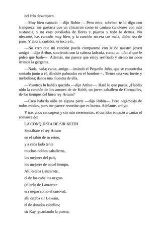 del	frío	desamparo.
—Muy	bien	cantado	—dijo	Robin—.	Pero	mira,	sobrino,	te	lo	digo	con
franqueza:	me	gustaría	que	un	chicarrón	como	tú	cantara	canciones	con	más
sustancia,	 y	 no	 esas	 cursiladas	 de	 flores	 y	 pájaros	 y	 todo	 lo	 demás.	 No
obstante,	has	cantado	muy	bien,	y	la	canción	no	era	tan	mala,	dicho	sea	de
paso.	Y	ahora,	curtidor,	te	toca	a	ti.
—No	 creo	 que	 mi	 canción	 pueda	 compararse	 con	 la	 de	 nuestro	 joven
amigo	—dijo	Arthur,	sonriendo	con	la	cabeza	ladeada,	como	un	niño	al	que	le
piden	que	baile—.	Además,	me	parece	que	estoy	resfriado	y	siento	un	poco
irritada	la	garganta.
—Nada,	nada;	canta,	amigo	—insistió	el	Pequeño	John,	que	se	encontraba
sentado	junto	a	él,	dándole	palmadas	en	el	hombro—.	Tienes	una	voz	fuerte	y
melodiosa;	danos	una	muestra	de	ella.
—Vosotros	lo	habéis	querido	—dijo	Arthur—.	Haré	lo	que	pueda.	¿Habéis
oído	la	canción	de	los	amores	de	sir	Keith,	un	joven	caballero	de	Cornualles,
de	los	tiempos	del	buen	rey	Arturo?
—Creo	haberla	oído	en	alguna	parte	—dijo	Robin—.	Pero	oigámosla	de
todos	modos,	pues	me	parece	recordar	que	es	buena.	Adelante,	amigo.
Y	tras	unos	carraspeos	y	sin	más	ceremonias,	el	curtidor	empezó	a	cantar	el
romance	de:
LA	CONQUISTA	DE	SIR	KEITH
Sentábase	el	rey	Arturo
en	el	salón	de	su	reino,
y	a	cada	lado	tenía
muchos	nobles	caballeros,
los	mejores	del	país,
los	mejores	de	aquel	tiempo.
Allí	estaba	Lanzarote,
el	de	los	cabellos	negros
(el	pelo	de	Lanzarote
era	negro	como	el	cuervo);
allí	estaba	sir	Gawain,
el	de	dorados	cabellos;
sir	Kay,	guardando	la	puerta;
 