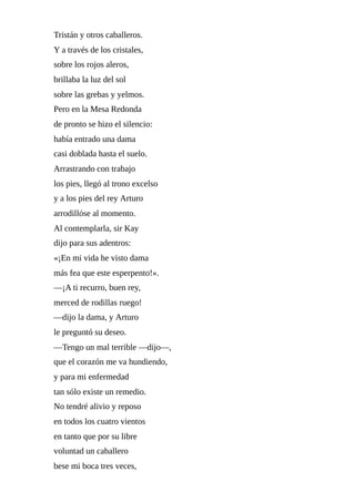 Tristán	y	otros	caballeros.
Y	a	través	de	los	cristales,
sobre	los	rojos	aleros,
brillaba	la	luz	del	sol
sobre	las	grebas	y	yelmos.
Pero	en	la	Mesa	Redonda
de	pronto	se	hizo	el	silencio:
había	entrado	una	dama
casi	doblada	hasta	el	suelo.
Arrastrando	con	trabajo
los	pies,	llegó	al	trono	excelso
y	a	los	pies	del	rey	Arturo
arrodillóse	al	momento.
Al	contemplarla,	sir	Kay
dijo	para	sus	adentros:
«¡En	mi	vida	he	visto	dama
más	fea	que	este	esperpento!».
—¡A	ti	recurro,	buen	rey,
merced	de	rodillas	ruego!
—dijo	la	dama,	y	Arturo
le	preguntó	su	deseo.
—Tengo	un	mal	terrible	—dijo—,
que	el	corazón	me	va	hundiendo,
y	para	mi	enfermedad
tan	sólo	existe	un	remedio.
No	tendré	alivio	y	reposo
en	todos	los	cuatro	vientos
en	tanto	que	por	su	libre
voluntad	un	caballero
bese	mi	boca	tres	veces,
 