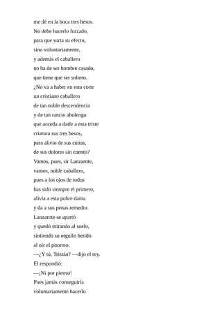 me	dé	en	la	boca	tres	besos.
No	debe	hacerlo	forzado,
para	que	surta	su	efecto,
sino	voluntariamente,
y	además	el	caballero
no	ha	de	ser	hombre	casado,
que	tiene	que	ser	soltero.
¿No	va	a	haber	en	esta	corte
un	cristiano	caballero
de	tan	noble	descendencia
y	de	tan	rancio	abolengo
que	acceda	a	darle	a	esta	triste
criatura	sus	tres	besos,
para	alivio	de	sus	cuitas,
de	sus	dolores	sin	cuento?
Vamos,	pues,	sir	Lanzarote,
vamos,	noble	caballero,
pues	a	los	ojos	de	todos
has	sido	siempre	el	primero,
alivia	a	esta	pobre	dama
y	da	a	sus	penas	remedio.
Lanzarote	se	apartó
y	quedó	mirando	al	suelo,
sintiendo	su	orgullo	herido
al	oír	el	pitorreo.
—¿Y	tú,	Tristán?	—dijo	el	rey.
Él	respondió:
—¡Ni	por	pienso!
Pues	jamás	conseguiría
voluntariamente	hacerlo
 