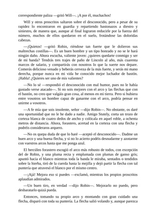correspondiente	paliza	—gritó	Will—.	¡A	por	él,	muchachos!
Will	y	otros	proscritos	saltaron	sobre	el	desconocido,	pero	a	pesar	de	su
rapidez	 lo	 encontraron	 en	 guardia	 y	 repartiendo	 bastonazos	 a	 diestro	 y
siniestro,	de	manera	que,	aunque	al	final	lograron	reducirle	por	la	fuerza	del
número,	 muchos	 de	 ellos	 quedaron	 en	 el	 suelo,	 frotándose	 las	 doloridas
cabezas.
—¡Quietos!	 —gritó	 Robin,	 riéndose	 tan	 fuerte	 que	 le	 dolieron	 sus
maltrechas	costillas—.	Es	un	buen	hombre	y	un	tipo	honrado	y	no	se	le	hará
ningún	daño.	Ahora	escucha,	valiente	joven:	¿quieres	quedarte	conmigo	y	ser
de	 mi	 banda?	 Tendrás	 tres	 trajes	 de	 paño	 de	 Lincoln	 al	 año,	 más	 cuarenta
marcos	 de	 salario,	 y	 compartirás	 con	 nosotros	 lo	 que	 la	 suerte	 nos	 depare.
Comerás	delicioso	venado	y	beberás	cerveza	de	la	más	fuerte,	y	serás	mi	mano
derecha,	 porque	 nunca	 en	 mi	 vida	 he	 conocido	 mejor	 luchador	 de	 bastón.
¡Habla!	¿Quieres	ser	uno	de	mis	valientes?
—No	lo	sé	—respondió	el	desconocido	con	mal	humor,	pues	no	le	había
gustado	verse	atacado—.	Si	no	sois	mejores	con	el	arco	y	las	flechas	que	con
el	bastón,	no	creo	que	valgáis	gran	cosa,	al	menos	en	mi	tierra.	Pero	si	hubiera
entre	 vosotros	 un	 hombre	 capaz	 de	 ganarme	 con	 el	 arco,	 podría	 pensar	 en
unirme	a	vosotros.
—A	fe	mía	que	sois	insolente,	señor	—dijo	Robin—.	No	obstante,	os	daré
una	oportunidad	que	no	le	he	dado	a	nadie.	Amigo	Stutely,	corta	un	trozo	de
corteza	blanca	de	cuatro	dedos	de	ancho	y	colócala	en	aquel	roble,	a	ochenta
metros	de	distancia.	Ahora,	forastero,	acertad	en	la	corteza	con	una	flecha	y
podréis	consideraros	arquero.
—No	os	quepa	duda	de	que	lo	haré	—aceptó	el	desconocido—.	Dadme	un
buen	arco	y	una	buena	flecha,	y	si	no	lo	acierto	podéis	desnudarme	y	azotarme
con	vuestros	arcos	hasta	que	me	ponga	azul.
El	hercúleo	forastero	escogió	el	arco	más	robusto	de	todos,	con	excepción
del	 de	 Robin,	 y	 una	 pluma	 recta	 y	 emplumada	 con	 plumas	 de	 ganso	 gris;
apuntó	hacia	el	blanco	mientras	toda	la	banda	le	miraba,	sentados	o	tendidos
sobre	la	hierba,	tiró	de	la	cuerda	hasta	la	mejilla	y	dejó	partir	la	flecha	con	tal
puntería	que	atravesó	el	blanco	por	el	mismo	centro.
—¡Ajá!	Mejora	eso	si	puedes	—exclamó,	mientras	los	propios	proscritos
aplaudían	admirados.
—Un	 buen	 tiro,	 en	 verdad	 —dijo	 Robin—.	 Mejorarlo	 no	 puedo,	 pero
desbaratarlo	quizá	pueda.
Entonces,	 tomando	 su	 propio	 arco	 y	 montando	 con	 gran	 cuidado	 una
flecha,	disparó	con	toda	su	puntería.	La	flecha	salió	volando	y,	aunque	parezca
 