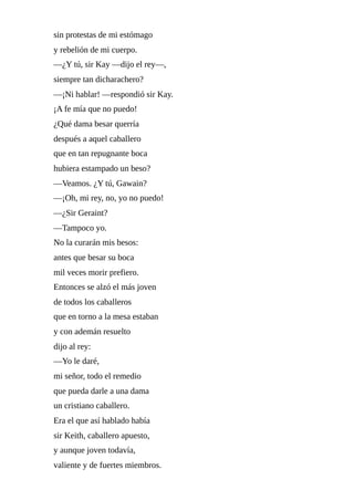 sin	protestas	de	mi	estómago
y	rebelión	de	mi	cuerpo.
—¿Y	tú,	sir	Kay	—dijo	el	rey—,
siempre	tan	dicharachero?
—¡Ni	hablar!	—respondió	sir	Kay.
¡A	fe	mía	que	no	puedo!
¿Qué	dama	besar	querría
después	a	aquel	caballero
que	en	tan	repugnante	boca
hubiera	estampado	un	beso?
—Veamos.	¿Y	tú,	Gawain?
—¡Oh,	mi	rey,	no,	yo	no	puedo!
—¿Sir	Geraint?
—Tampoco	yo.
No	la	curarán	mis	besos:
antes	que	besar	su	boca
mil	veces	morir	prefiero.
Entonces	se	alzó	el	más	joven
de	todos	los	caballeros
que	en	torno	a	la	mesa	estaban
y	con	ademán	resuelto
dijo	al	rey:
—Yo	le	daré,
mi	señor,	todo	el	remedio
que	pueda	darle	a	una	dama
un	cristiano	caballero.
Era	el	que	así	hablado	había
sir	Keith,	caballero	apuesto,
y	aunque	joven	todavía,
valiente	y	de	fuertes	miembros.
 