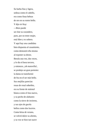 Su	barba	fina	y	ligera,
sedosa	como	el	cabello,
era	como	finas	hebras
de	oro	en	su	rostro	bello.
Y	dijo	sir	Kay:
—Bien	puede
ser	éste	su	curandero,
pues,	por	no	tener	mujer,
está	libre	y	es	soltero.
Y	aquí	hay	una	candidata
bien	dispuesta	al	casamiento,
como	demostró	ella	misma
al	exponer	su	deseo.
Besola	una	vez,	dos	veces,
y	le	dio	el	beso	tercero,
y	entonces,	¡oh	maravilla!,
se	produjo	un	gran	portento:
la	dama	se	transformó
de	fea	en	el	ser	más	bello.
Sus	mejillas	parecían
rosas	de	rosal	soberbio,
era	su	frente	de	mármol
blanca	como	el	lino	nuevo,
y	su	pecho	de	alabastro
como	la	nieve	de	invierno,
y	sus	ojos	de	gacela
bellos	como	dos	luceros.
Como	brisa	de	verano,
se	volvió	dulce	su	aliento,
y	su	voz	se	hizo	tan	suave
 