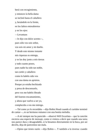 besó	con	recogimiento,
y	entonces	la	bella	dama
se	inclinó	hasta	el	caballero
y,	besándole	en	la	frente,
en	los	labios	entreabiertos
y	en	los	ojos:
—Levantaos
—le	dijo	con	dulce	acento—,
pues	sólo	vos	sois	señor,
vos	sois	mi	amor	y	mi	dueño.
Y	desde	este	mismo	instante
mis	riquezas	os	entrego,
y	os	las	doy	junto	a	mis	tierras
y	todo	cuanto	poseo,
pues	nadie	ha	sido	tan	noble,
tan	cortés	y	caballero
como	lo	habéis	sido	vos
con	una	dama	en	aprietos.
Porque	yo	estaba	hechizada
y	presa	de	desconsuelo,
pero	vos	me	habéis	librado
del	funesto	encantamiento,
y	ahora	que	vuelvo	a	ser	yo,
complacida	a	vos	me	entrego.
—Tal	como	yo	lo	recordaba	—dijo	Robin	Hood	cuando	el	curtidor	terminó
de	cantar—,	es	un	hermoso	romance	con	una	bonita	melodía.
—A	mí	siempre	me	ha	parecido	—observó	Will	Escarlata—	que	la	canción
encierra	una	especie	de	mensaje,	como	si	viniera	a	decir	que	cuando	una	tarea
nos	parece	dura	y	desagradable,	si	la	besamos	directamente	en	la	boca,	por	así
decirlo,	deja	de	parecemos	tan	mala.
—Opino	que	tienes	razón	—dijo	Robin—.	Y	también	a	la	inversa:	cuando
 