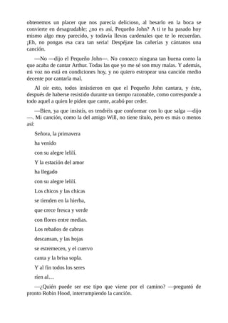 obtenemos	 un	 placer	 que	 nos	 parecía	 delicioso,	 al	 besarlo	 en	 la	 boca	 se
convierte	en	desagradable;	¿no	es	así,	Pequeño	John?	A	ti	te	ha	pasado	hoy
mismo	 algo	 muy	 parecido,	 y	 todavía	 llevas	 cardenales	 que	 te	 lo	 recuerdan.
¡Eh,	 no	 pongas	 esa	 cara	 tan	 seria!	 Despéjate	 las	 cañerías	 y	 cántanos	 una
canción.
—No	—dijo	el	Pequeño	John—.	No	conozco	ninguna	tan	buena	como	la
que	acaba	de	cantar	Arthur.	Todas	las	que	yo	me	sé	son	muy	malas.	Y	además,
mi	voz	no	está	en	condiciones	hoy,	y	no	quiero	estropear	una	canción	medio
decente	por	cantarla	mal.
Al	 oír	 esto,	 todos	 insistieron	 en	 que	 el	 Pequeño	 John	 cantara,	 y	 éste,
después	de	haberse	resistido	durante	un	tiempo	razonable,	como	corresponde	a
todo	aquel	a	quien	le	piden	que	cante,	acabó	por	ceder.
—Bien,	ya	que	insistís,	os	tendréis	que	conformar	con	lo	que	salga	—dijo
—.	Mi	canción,	como	la	del	amigo	Will,	no	tiene	título,	pero	es	más	o	menos
así:
Señora,	la	primavera
ha	venido
con	su	alegre	lelilí.
Y	la	estación	del	amor
ha	llegado
con	su	alegre	lelilí.
Los	chicos	y	las	chicas
se	tienden	en	la	hierba,
que	crece	fresca	y	verde
con	flores	entre	medias.
Los	rebaños	de	cabras
descansan,	y	las	hojas
se	estremecen,	y	el	cuervo
canta	y	la	brisa	sopla.
Y	al	fin	todos	los	seres
ríen	al…
—¿Quién	 puede	 ser	 ese	 tipo	 que	 viene	 por	 el	 camino?	 —preguntó	 de
pronto	Robin	Hood,	interrumpiendo	la	canción.
 