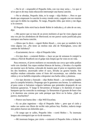 —No	lo	sé	—respondió	el	Pequeño	John,	con	voz	muy	seria—.	Lo	que	sí
sé	es	que	es	de	muy	mala	educación	interrumpir	una	buena	canción.
—No	te	ofendas,	Pequeño	John,	te	lo	ruego	—dijo	Robin—.	Pero	es	que
desde	que	empezaste	la	canción	lo	estoy	viendo	venir,	cargado	con	ese	enorme
saco	que	le	dobla	las	espaldas.	Te	ruego,	Pequeño	John,	que	mires	y	me	digas
si	lo	conoces.
El	Pequeño	John	miró	hacia	donde	Robin	le	indicaba	y,	al	cabo	de	un	rato,
dijo:
—Me	parece	que	se	trata	de	un	joven	molinero	al	que	he	visto	alguna	que
otra	vez	por	los	alrededores	de	Sherwood;	no	me	parece	razón	justificada	para
estropear	una	buena	canción.
—Ahora	que	lo	dices	—siguió	Robin	Hood—,	creo	que	yo	también	lo	he
visto	 alguna	 vez.	 ¿No	 tiene	 un	 molino	 más	 allá	 de	 Nottingham,	 cerca	 del
camino	de	Salisbury?
—Exactamente;	ése	es	—dijo	el	Pequeño	John.
—Un	tipo	duro	—comentó	Robin—;	hace	un	par	de	semanas	le	rompió	la
cabeza	a	Ned	de	Bradford	con	el	golpe	más	limpio	que	he	visto	en	mi	vida.
Para	entonces,	el	joven	molinero	se	encontraba	tan	cerca	que	todos	podían
verle	con	claridad.	Sus	ropas	estaban	blancas	de	harina,	y	llevaba	a	la	espalda
un	enorme	saco	de	harina,	colocado	de	manera	que	el	peso	se	repartiera	entre
los	 dos	 hombros;	 atravesado	 sobre	 el	 saco,	 llevaba	 un	 grueso	 bastón.	 Sus
mejillas	 estaban	 coloradas	 como	 el	 fruto	 del	 escaramujo,	 sus	 cabellos	 eran
rubios	y	en	su	barbilla	empezaba	a	despuntar	una	barba	rubia	y	plumosa.
—Un	tipo	decente	y	honrado	—dijo	Robin	Hood—,	un	verdadero	orgullo
para	la	campiña	británica.	Propongo	que	le	gastemos	una	broma.	Le	saldremos
al	paso	como	si	fuéramos	vulgares	ladrones	que	pretenden	despojarle	de	sus
honestas	ganancias.	Y	luego	le	llevaremos	al	bosque	y	le	daremos	el	mayor
banquete	que	ha	conocido	su	estómago.	Le	llenaremos	el	gaznate	de	buen	vino
y	 le	 daremos	 una	 corona	 por	 cada	 penique	 que	 lleve	 en	 la	 bolsa.	 ¿Qué	 os
parece,	muchachos?
—Parece	una	buena	idea	—dijo	Will	Escarlata.
—Es	 un	 plan	 ingenioso	 —dijo	 el	 Pequeño	 John—,	 pero	 que	 el	 cielo	 y
todos	sus	santos	nos	libren	de	recibir	más	palizas	hoy.	Pardiez,	todavía	tengo
mis	pobres	huesos	tan	doloridos	que…
—Te	 ruego	 que	 te	 calles,	 Pequeño	 John	 —cortó	 Robin—.	 Tu	 insensata
lengua	aún	conseguirá	que	se	ría	de	nosotros.
—Mi	insensata	lengua,	por	cierto	—comentó	el	Pequeño	John	a	Arthur	de
 