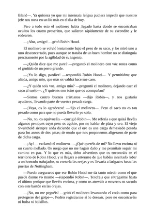 Bland—.	Ya	quisiera	yo	que	mi	insensata	lengua	pudiera	impedir	que	nuestro
jefe	nos	meta	en	un	lío	más	en	el	día	de	hoy.
Pero	 a	 todo	 esto	 el	 molinero	 había	 llegado	 hasta	 donde	 se	 encontraban
ocultos	 los	 cuatro	 proscritos,	 que	 salieron	 rápidamente	 de	 su	 escondite	 y	 le
rodearon.
—¡Alto,	amigo!	—gritó	Robin	Hood.
El	molinero	se	volvió	lentamente	bajo	el	peso	de	su	saco,	y	los	miró	uno	a
uno	desconcertado,	pues	aunque	se	trataba	de	un	buen	hombre	no	se	distinguía
precisamente	por	la	agilidad	de	su	ingenio.
—¿Quién	dice	que	me	pare?	—preguntó	el	molinero	con	voz	ronca	como
el	gruñido	de	un	perro	grande.
—¡Yo	 lo	 digo,	 pardiez!	 —respondió	 Robin	 Hood—.	 Y	 permitidme	 que
añada,	amigo	mío,	que	más	os	valdrá	hacerme	caso.
—¿Y	quién	sois	vos,	amigo	mío?	—preguntó	el	molinero,	dejando	caer	el
saco	al	suelo—.	¿Y	quiénes	son	éstos	que	os	acompañan?
—Somos	 cuatro	 buenos	 cristianos	 —dijo	 Robin—,	 y	 nos	 gustaría
ayudaros,	llevando	parte	de	vuestra	pesada	carga.
—¡Vaya,	 os	 lo	 agradezco!	 —dijo	 el	 molinero—.	 Pero	 el	 saco	 no	 es	 tan
pesado	como	para	que	no	pueda	llevarlo	yo	solo.
—No,	no,	os	equivocáis	—corrigió	Robin—.	Me	refería	a	que	quizá	llevéis
algunos	peniques	cuyo	peso	os	agobie,	por	no	hablar	de	plata	y	oro.	El	viejo
Swanthold	siempre	anda	diciendo	que	el	oro	es	una	carga	demasiado	pesada
para	los	asnos	de	dos	patas;	de	modo	que	nos	proponemos	aligeraros	de	parte
de	dicha	carga.
—¡Ay!	—exclamó	el	molinero—.	¿Qué	queréis	de	mí?	No	llevo	encima	ni
un	cuarto	mellado.	Os	ruego	que	no	me	hagáis	daño	y	me	permitáis	seguir	mi
camino	 en	 paz.	 Y	 lo	 que	 es	 más,	 debo	 advertiros	 que	 os	 encontráis	 en	 el
territorio	de	Robin	Hood,	y	si	llegara	a	enterarse	de	que	habéis	intentado	robar
a	un	honrado	trabajador,	os	cortaría	las	orejas	y	os	llevaría	a	latigazos	hasta	las
puertas	de	Nottingham.
—Puedo	aseguraros	que	ese	Robin	Hood	me	da	tanto	miedo	como	el	que
pueda	darme	yo	mismo	—respondió	Robin—.	Tendréis	que	entregarme	hasta
el	último	penique	que	llevéis	encima,	y	como	os	atreváis	a	moveros	os	sacudo
con	este	bastón	en	las	orejas.
—¡No,	no	me	peguéis!	—gritó	el	molinero	levantando	el	codo	como	para
protegerse	del	golpe—.	Podéis	registrarme	si	lo	deseáis,	pero	no	encontraréis
ni	bolsa	ni	bolsillos.
 
