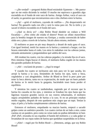 —¿De	verdad?	—preguntó	Robin	Hood	mirándole	fijamente—.	Me	parece
que	no	me	estáis	diciendo	la	verdad.	O	mucho	me	equivoco	o	guardáis	algo
escondido	en	el	fondo	de	este	saco	de	harina.	Amigo	Arthur,	vacía	el	saco	en
el	suelo;	os	garantizo	que	encontraremos	uno	o	dos	chelines	entre	la	harina.
—¡Ay!	—gritó	el	molinero,	cayendo	de	rodillas—.	¡No	desparraméis	mi
harina!	No	ganaréis	nada	con	ello	y	será	la	ruina	para	mí.	No	la	tiréis	y	yo
sacaré	el	dinero	escondido	en	el	fondo	del	saco.
—¿Qué	 os	 decía	 yo?	 —dijo	 Robin	 Hood	 dándole	 un	 codazo	 a	 Will
Escarlata—.	 ¿Veis	 cómo	 ahí	 estaba	 el	 dinero?	 Poseo	 un	 olfato	 maravilloso
para	la	bendita	imagen	de	nuestro	rey	Enrique,	y	estaba	convencido	de	haber
olido	oro	y	plata	a	través	de	la	harina.	Sácalo	ahora	mismo,	molinero.
El	molinero	se	puso	en	pie	muy	despacio	y	desató	de	mala	gana	el	saco.
Con	igual	lentitud,	metió	las	manos	en	la	harina	y	comenzó	a	hurgar,	con	los
brazos	enterrados	hasta	el	codo.	Los	otros	le	rodeaban	con	las	cabezas	juntas,
mirando	atentamente	y	preguntándose	qué	saldría	del	saco.
Allí	estaban	los	cuatro,	con	las	cabezas	pegadas	y	la	mirada	fija	en	el	saco.
Pero	mientras	fingía	buscar	el	dinero,	el	molinero	había	cogido	en	las	manos
dos	grandes	puñados	de	harina.
—¡Ah!	—exclamó	de	pronto—.	¡Aquí	lo	tengo!
Y	 cuando	 los	 cuatro	 se	 inclinaron	 aún	 más	 para	 ver	 lo	 que	 sacaba,	 les
arrojó	 la	 harina	 a	 la	 cara,	 llenándoles	 de	 harina	 los	 ojos,	 nariz	 y	 boca,
cegándolos	 y	 casi	 ahogándolos.	 Arthur	 de	 Bland	 se	 llevó	 la	 peor	 parte	 por
tener	la	boca	abierta,	tanta	era	su	expectación,	de	modo	que	un	buen	puñado
de	 harina	 se	 le	 metió	 hasta	 la	 garganta,	 haciéndole	 toser	 hasta	 perder	 el
equilibrio.
Y	 mientras	 los	 cuatro	 se	 tambaleaban,	 rugiendo	 por	 el	 escozor	 que	 la
harina	les	causaba	en	los	ojos,	y	mientras	se	frotaban	los	ojos	hasta	que	las
lágrimas	 trazaron	 grandes	 surcos	 en	 sus	 rostros	 enharinados,	 el	 molinero
seguía	 arrojándoles	 puñados	 de	 harina	 a	 la	 cara.	 Si	 en	 un	 principio	 estaban
medio	cegados,	después	de	esto	quedaron	más	ciegos	que	un	topo.	Tenían	la
ropa,	el	pelo	y	la	barba	completamente	cubiertos	de	harina.
Entonces	 el	 molinero,	 empuñando	 su	 macizo	 bastón,	 empezó	 a	 sacudir
golpes	como	un	auténtico	poseído.	Los	cuatro	corrían	de	un	lado	a	otro,	como
cuentas	en	un	pandero,	pero	como	no	veían	nada	no	podían	defenderse	ni	huir.
¡Paf!	¡Paf!,	resonaba	en	sus	espaldas	el	bastón	del	molinero;	y	a	cada	golpe	se
levantaban	de	sus	ropas	nubes	de	harina	que	quedaban	suspendidas	en	la	brisa.
—¡Alto!	—rugió	por	fin	Robin	Hood—.	¡Deteneos,	amigo,	que	soy	Robin
Hood!
 