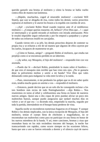 querido	 gastarle	 una	 broma	 al	 molinero	 y	 cómo	 la	 broma	 se	 había	 vuelto
contra	ellos	de	manera	tan	lastimosa.
—¡Rápido,	 muchachos,	 coged	 al	 miserable	 molinero!	 —exclamó	 Will
Stutely,	que	casi	se	ahogaba	de	risa,	como	todos	los	demás;	varios	proscritos
sujetaron	al	molinero	y	le	ataron	los	brazos	a	la	espalda	con	cuerdas	de	arco.
—¡Ajá!	 —exclamó	 Robin	 Hood	 cuando	 trajeron	 ante	 él	 al	 tembloroso
molinero—.	¿Conque	querías	matarme,	eh,	bellaco?	¡Vive	Dios	que…!	—aquí
se	interrumpió	y	se	quedó	mirando	al	molinero	con	mirada	amenazante.	Pero
le	resultó	imposible	seguir	enfurecido	y	por	fin	empezó	a	parpadear	y	a	pesar
de	todos	sus	esfuerzos	estalló	en	carcajadas.
Cuando	vieron	reír	a	su	jefe,	los	demás	proscritos	dejaron	de	contener	su
propia	risa	y	se	echaron	a	reír	de	tal	manera	que	algunos	de	ellos	cayeron	por
los	suelos,	incapaces	de	mantenerse	en	pie.
—¿Cómo	te	llamas,	amigo?	—preguntó	Robin	al	molinero,	que	estaba	tan
perplejo	como	si	se	encontrara	perdido	en	un	laberinto.
—¡Ay	señor,	soy	Mosquito,	el	hijo	del	molinero!	—respondió	éste	con	voz
asustada.
—Puedo	dar	fe	—declaró	Robin,	poniéndole	la	mano	sobre	el	hombro—
de	que	eres	el	mosquito	más	terrible	que	han	visto	mis	ojos.	¿No	te	gustaría
dejar	 tu	 polvoriento	 molino	 y	 unirte	 a	 mi	 banda?	 Vive	 Dios	 que	 vales
demasiado	como	para	malgastar	tu	vida	entre	la	tolva	y	la	rueda.
—Pues,	sinceramente,	si	me	perdonáis	los	golpes	que	os	di	sin	saber	quién
erais,	tendría	mucho	gusto	en	unirme	a	vos	—respondió	el	molinero.
—Entonces,	puede	decirse	que	en	un	solo	día	he	conseguido	reclutar	a	los
tres	 hombres	 más	 recios	 de	 todo	 Nottinghamshire	 —dijo	 Robin—.	 Nos
reuniremos	en	torno	al	árbol	y	celebraremos	una	fiesta	en	honor	de	nuestros
nuevos	amigos.	Quizá	una	o	dos	copas	de	jerez	puedan	aliviar	un	poco	mis
maltrechos	 huesos,	 aunque	 puedo	 aseguraros	 que	 tardaré	 muchos	 días	 en
volver	a	ser	el	que	era	—y	diciendo	esto,	emprendió	la	marcha,	seguido	por
toda	la	partida,	internándose	en	el	bosque	hasta	perderse	de	vista.
Aquella	noche	se	encendieron	numerosas	hogueras	en	el	bosque.	Y	aunque
Robin	y	los	demás	implicados,	con	la	única	excepción	de	Mosquito,	el	hijo	del
molinero,	 tenían	 el	 cuerpo	 lleno	 de	 chichones	 y	 magulladuras,	 no	 se
encontraban	tan	maltrechos	como	para	no	participar	en	una	fiesta	en	honor	de
los	nuevos	miembros	de	la	banda.	Y	así,	entre	canciones,	bromas	y	risas	que
resonaban	 hasta	 en	 los	 más	 recónditos	 rincones	 del	 bosque,	 la	 noche	 fue
transcurriendo	 con	 rapidez,	 como	 ocurre	 siempre	 en	 las	 ocasiones	 felices,
hasta	que	uno	a	uno	se	fueron	retirando	a	dormir	y	el	silencio	cayó	de	nuevo
 