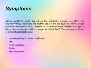 Symptoms
Allergy symptoms, which depend on the substance involved, can affect the
respiratory tract, the sinuses and nostrils, the skin and the digestive system. Allergic
reactions can range from mild to severe. In some severe cases, allergies can trigger a
life-threatening reaction, which is known as "anaphylaxis“. The common symptoms
of a mild allergic reaction are:
 Hives (especially in the neck and face)
 Itch
 Nasal congestion
 Rashes
 Red, watery eyes
 