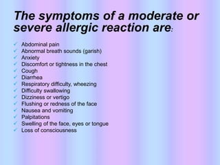 The symptoms of a moderate or
severe allergic reaction are:
 Abdominal pain
 Abnormal breath sounds (garish)
 Anxiety
 Discomfort or tightness in the chest
 Cough
 Diarrhea
 Respiratory difficulty, wheezing
 Difficulty swallowing
 Dizziness or vertigo
 Flushing or redness of the face
 Nausea and vomiting
 Palpitations
 Swelling of the face, eyes or tongue
 Loss of consciousness
 